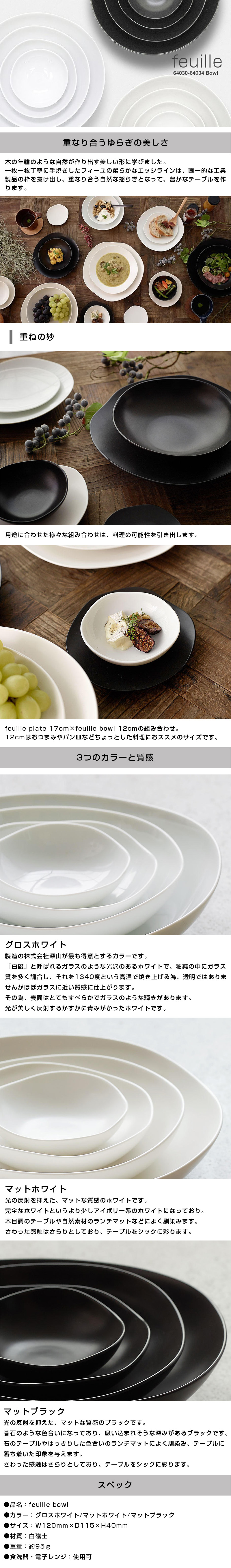 フィーユボウル feuille bowl 12cmのLP一枚画像。feuille bowl！ ●重なり合うゆらぎの美しさ。：木の年輪のような自然が作り出す美しい形に学びました。一枚一枚丁寧に手焼きしたフィーユの柔らかなエッジラインは、画一的な工業製品の枠を抜け出し、重なり合う自然な揺らぎとなって、豊かなテーブルを作ります。 ・重ねの妙：用途に合わせた様々な組み合わせは、料理の可能性を引き出します。feuille plate 17cm×feuille bowl 12cmの組み合わせ。12cmはおつまみやパン皿などちょっとした料理におススメのサイズです。 ●3つのカラーと質感。：・グロスホワイト/製造の株式会社深山が最も得意とするカラーです。「白磁」と呼ばれるガラスのような光沢のあるホワイトで、釉薬の中にガラス質を多く調合し、それを1340度という高温で焼き上げる為、透明ではありませんがほぼガラスに近い質感に仕上がります。その為、表面はとてもすべらかでガラスのような輝きがあります。光が美しく反射するかすかに青みがかったホワイトです。 ・マットホワイト/光の反射を抑えた、マットな質感のホワイトです。完全なホワイトというより少しアイボリー系のホワイトになっており。木目調のテーブルや自然素材のランチマットなどによく馴染みます。さわった感触はさらりとしており、テーブルをシックに彩ります。 ・マットブラック/光の反射を抑えた、マットな質感のブラックです。碁石のような色合いになっており、吸い込まれそうな深みがあるブラックです。石のテーブルやはっきりした色合いのランチマットによく馴染み、テーブルに落ち着いた印象を与えます。 ●スペック：・品名/feuille bowl ・カラー/グロスホワイト、マットホワイト、マットブラック ・サイズ/W120mm×D115×H40mm ・材質/白磁土 ・重量/約95g ・食洗器、電子レンジ/使用可