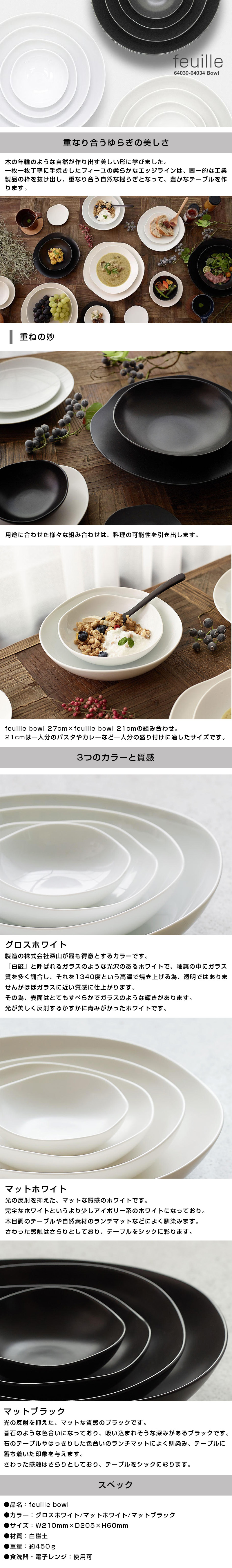 フィーユボウル feuille bowl 21cmのLP一枚画像。feuille bowl！ ●重なり合うゆらぎの美しさ。：木の年輪のような自然が作り出す美しい形に学びました。一枚一枚丁寧に手焼きしたフィーユの柔らかなエッジラインは、画一的な工業製品の枠を抜け出し、重なり合う自然な揺らぎとなって、豊かなテーブルを作ります。 ・重ねの妙：用途に合わせた様々な組み合わせは、料理の可能性を引き出します。feuille bowl 27cm×feuille bowl 21cmの組み合わせ。21cmは一人分のパスタやカレーなど一人分の盛り付けに適したサイズです。 ●3つのカラーと質感。：・グロスホワイト/製造の株式会社深山が最も得意とするカラーです。「白磁」と呼ばれるガラスのような光沢のあるホワイトで、釉薬の中にガラス質を多く調合し、それを1340度という高温で焼き上げる為、透明ではありませんがほぼガラスに近い質感に仕上がります。その為、表面はとてもすべらかでガラスのような輝きがあります。光が美しく反射するかすかに青みがかったホワイトです。 ・マットホワイト/光の反射を抑えた、マットな質感のホワイトです。完全なホワイトというより少しアイボリー系のホワイトになっており。木目調のテーブルや自然素材のランチマットなどによく馴染みます。さわった感触はさらりとしており、テーブルをシックに彩ります。 ・マットブラック/光の反射を抑えた、マットな質感のブラックです。碁石のような色合いになっており、吸い込まれそうな深みがあるブラックです。石のテーブルやはっきりした色合いのランチマットによく馴染み、テーブルに落ち着いた印象を与えます。 ●スペック：・品名/feuille bowl ・カラー/グロスホワイト、マットホワイト、マットブラック ・サイズ/W210mm×D205×H60mm ・材質/白磁土 ・重量/約450g ・食洗器、電子レンジ/使用可
