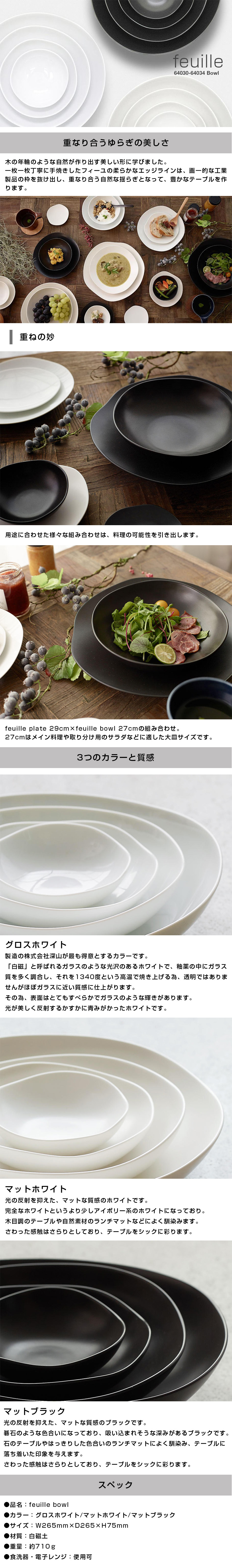 フィーユボウル feuille bowl 27cmのLP一枚画像。feuille bowl！ ●重なり合うゆらぎの美しさ。：木の年輪のような自然が作り出す美しい形に学びました。一枚一枚丁寧に手焼きしたフィーユの柔らかなエッジラインは、画一的な工業製品の枠を抜け出し、重なり合う自然な揺らぎとなって、豊かなテーブルを作ります。 ・重ねの妙：用途に合わせた様々な組み合わせは、料理の可能性を引き出します。feuille plate 29cm×feuille bowl 27cmの組み合わせ。27cmはメイン料理や取り分け用のサラダなどに適した大皿サイズです。 ●3つのカラーと質感。：・グロスホワイト/製造の株式会社深山が最も得意とするカラーです。「白磁」と呼ばれるガラスのような光沢のあるホワイトで、釉薬の中にガラス質を多く調合し、それを1340度という高温で焼き上げる為、透明ではありませんがほぼガラスに近い質感に仕上がります。その為、表面はとてもすべらかでガラスのような輝きがあります。光が美しく反射するかすかに青みがかったホワイトです。 ・マットホワイト/光の反射を抑えた、マットな質感のホワイトです。完全なホワイトというより少しアイボリー系のホワイトになっており。木目調のテーブルや自然素材のランチマットなどによく馴染みます。さわった感触はさらりとしており、テーブルをシックに彩ります。 ・マットブラック/光の反射を抑えた、マットな質感のブラックです。碁石のような色合いになっており、吸い込まれそうな深みがあるブラックです。石のテーブルやはっきりした色合いのランチマットによく馴染み、テーブルに落ち着いた印象を与えます。 ●スペック：・品名/feuille bowl ・カラー/グロスホワイト、マットホワイト、マットブラック ・サイズ/W265mm×D265×H75mm ・材質/白磁土 ・重量/約710g ・食洗器、電子レンジ/使用可