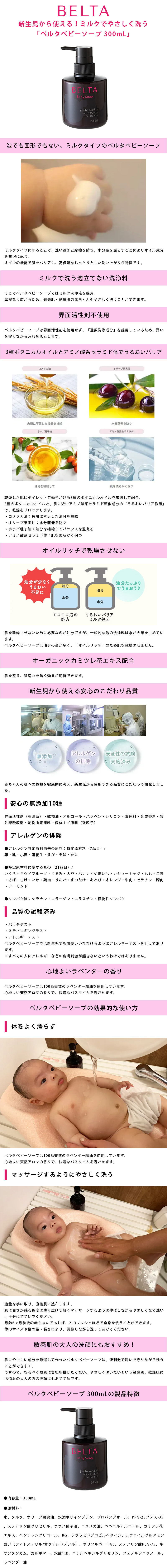 ベルタベビーソープ 300mLのLP一枚画像。 新生児から使える！ミルクでやさしく洗う「ベルタベビーソープ」 ●泡でも固形でもない、ミルクタイプのベルタベビーソープ：ミルクタイプにすることで、洗い過ぎと摩擦を防ぎ、水分量を減らすことによりオイル成分を贅沢に配合。オイルの機能で肌をバリアし、高保湿なしっとりとした洗い上がりが特徴です。 ●ミルクで洗う泡立てない洗浄料：そこでベルタベビーソープではミルク洗浄液を採用。摩擦なく広がるため、敏感肌・乾燥肌の赤ちゃんもやさしく洗うことができます。 ●界面活性剤不使用：ベルタベビーソープは界面活性剤を使用せず、「選択洗浄成分」を採用しているため、潤いを守りながら汚れを落とします。 ●3種ボタニカルオイルとアミノ酸系セラミド体でうるおいバリア：乾燥した肌にダイレクトで働きかける3種のボタニカルオイルを厳選して配合。3種のボタニカルオイルと、肌に近いアミノ酸系セラミド類似成分の「うるおいバリア作用」で、乾燥をブロックします。 ・コメヌカ油/角層に不足した油分を補給 ・オリーブ果実油/水分蒸発を防ぐ ・ホホバ種子油/油分を補給してバランスを整える ・アミノ酸系セラミド体/肌を柔らかく保つ ●オイルリッチで乾燥させない：肌を乾燥させないために必要なのが油分ですが、一般的な泡の洗浄料は水が大半を占めています。ベルタベビーソープは油分の量が多く、「オイルリッチ」のため肌を乾燥させません。 ●オーガニックカミツレ花エキス配合：肌を整え、肌荒れを防ぐ効果が期待できます。 ●新生児から使える安心のこだわり品質：赤ちゃんの肌への負担を徹底的に考え、新生児から使用できる品質にこだわって開発しました。 【安心の無添加10種】界面活性剤(石油系)・鉱物油・アルコール・パラベン・シリコン・着色料・合成香料・紫外線吸収剤・動物由来原料・個体ナノ原料(微粒子) 【アレルゲンの排除】・アレルゲン特定原料由来の原料：特定原材料(7品目)/卵、乳、小麦、落花生、えび、そば、かに ・特定原材料に準ずるもの(21品目)/いくら、キウイフルーツ、くるみ、大豆、バナナ、やまいも、カシューナッツ、もも、ごま、さば、さけ、いか、鶏肉、りんご、まつたけ、あわび、オレンジ、牛肉、ゼラチン、豚肉、アーモンド ・タンパク質/ケラチン、コラーゲン、エラスチン、植物性タンパク 【品質の試験済み】・パッチテスト ・スティンギングテスト ・アレルギーテスト ベルタベビーソープでは新生児でもお使いいただけるようにアレルギーテストを行っております。※すべての人にアレルギーなどの皮膚刺激が起きないというわけではありません。 ●心地よいラベンダーの香り：ベルタベビーソープは100%天然のラベンダー精油を使用しています。心地よい天然アロマの香りで、快適なバスタイムを過ごせます。 ●ベルタベビーソープの効果的な使い方：【体をよく濡らす】ベルタベビーソープは100%天然のラベンダー精油を使用しています。心地よい天然アロマの香りで、快適なバスタイムを過ごせます。 【マッサージするようにやさしく洗う】適量を手に取り、直接肌に塗布します。肌に白さが残る程度に塗り広げて軽くマッサージするように伸ばしながらやさしくなで洗い、十分にすすいでください。月齢6ヶ月前後の赤ちゃんであれば、2-3プッシュほどで全身を洗うことができます。体のサイズや髪の量・長さにより、調節しながら洗ってあげてください。 ●敏感肌の大人の洗顔にもおすすめ！：肌にやさしい成分を厳選して作ったベルタベビーソープは、低刺激で潤いを守りながら洗うことができます。ですので、なるべくお肌に負担を掛けたくない、やさしく洗いたいという敏感肌、乾燥肌にお悩みの大人の方の洗顔にもおすすめです。 ●ベルタベビーソープ 300mLの製品特徴：・内容量/300mL ・原材料：水、タルク、オリーブ果実油、水添ポリイソブテン、プロパンジオール、PPG-28ブテス-35、ステアリン酸グリセリル、ホホバ種子油、コメヌカ油、ベヘニルアルコール、カミツレ花エキス、ペンチレングリコール、BG、ラウラミドプロピルベタイン、ラウロイルグルタミン酸ジ（フィトステリル/オクチルドデシル）、ポリソルベート80、ステアリン酸PEG-75、キサンタンガム、カルボマー、水酸化K、エチルヘキシルグリセリン、フェノキシエタノール、ラベンダー油