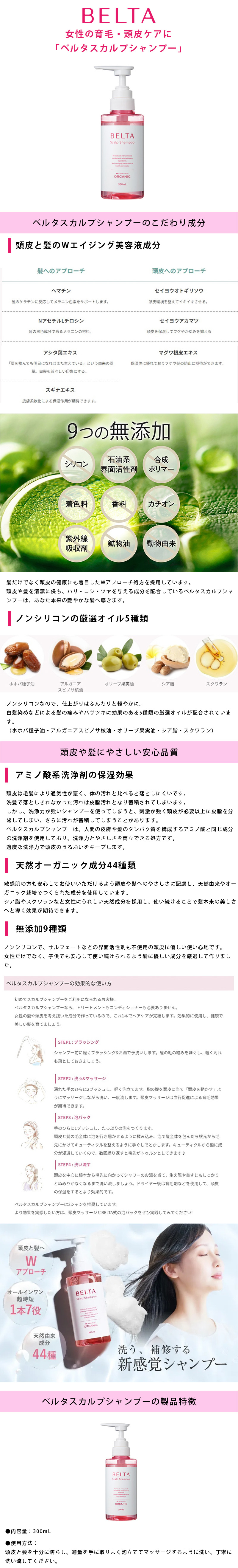 ベルタスカルプシャンプー 300mLのLP一枚画像。 BELTA女性の育毛・頭皮ケアに「ベルタスカルプシャンプー」！ ●ベルタスカルプシャンプーのこだわり成分：【頭皮と髪のWエイジング美容液成分】髪へのアプローチ/・ヘマチン：髪のケラチンに反応してメラニン色素をサポートします。 ・NアセチルLチロシン：髪の黒色成分であるメラニンの材料。 ・アシタ葉エキス：「菜を摘んでも明日になればまた生えている」という由来の薬草。白髪を若々しい印象にする。 ・スギナエキス：皮膚柔軟化による保湿作用が期待できます。 頭皮へのアプローチ/・セイヨウオトギリソウ：頭皮環境を整えてイキイキさせる。 ・セイヨウアカマツ：頭皮を保湿してフケやかゆみを抑える ・マグワ根皮エキス：保湿性に優れておりフケや髪の防止に期待ができます。 【9つの無添加】シリコン、石油系界面活性剤、合成ポリマー、着色料、香料、カチオン、紫外線吸収剤、鉱物油、動物由来を使用していません。 髪だけでなく頭皮の健康にも着目したWアプローチ処方を採用しています。頭皮や髪を清潔に保ち、ハリ・コシ・ツヤを与える成分を配合しているベルタスカルプシャンプーは、あなた本来の艶やかな髪へ導きます。 【ノンシリコンの厳選オイル5種類】ノンシリコンなので、仕上がりはふんわりと軽やかに。白髪染めなどによる髪の痛みやパサツキに効果のある5種類の厳選オイルが配合されています。(ホホバ種子油・アルガニアスピノサ核油・オリーブ果実油・シア脂・スクラワン) ●頭皮や髪にやさしい安心品質：【アミノ酸系洗浄剤の保湿効果】頭皮は毛髪により通気性が悪く、体の汚れと比べると落としにくいです。洗髪で落としきれなかった汚れは皮脂汚れとなり蓄積されてしまいます。しかし、洗浄力が強いシャンプーを使ってしまうと、刺激が強く頭皮が必要以上に皮脂を分泌してしまい、さらに汚れが蓄積してしまうことがあります。ベルタスカルプシャンプーは、人間の皮膚や髪のタンパク質を構成するアミノ酸と同じ成分の洗浄剤を使用しており、洗浄力とやさしさを両立できる処方です。適度な洗浄力で頭皮のうるおいをキープします。 【天然オーガニック成分44種類】敏感肌の方も安心してお使いいただけるよう頭皮や髪へのやさしさに配慮し、天然由来やオーガニック栽培でつくられて成分を使用しています。シア脂やスクラワンなど女性にうれしい天然成分を採用し、使い続けることで髪本来の美しさへと導く効果が期待できます。 【無添加9種類】ノンシリコンで、サルフェートなどの界面活性剤も不使用の頭皮に優しい使い心地です。女性だけでなく、子供でも安心して使い続けられるよう髪に優しい成分を厳選して作りました。 ●ベルタスカルプシャンプーの効果的な使い方：初めてスカルプシャンプーをご利用になられるお客様。ベルタスカルプシャンプーなら、トリートメントもコンディショナーも必要ありません。女性の髪や頭皮を考え抜いた成分で作っているので、これ1本でヘアケアが完結します。効果的に使用し、健康で美しい髪を育てましょう。 ・STEP1：ブラッシング/シャンプー前に軽くブラッシング＆お湯で予洗いします。髪の毛の絡みをほぐし、軽く汚れも落としておきましょう。 ・STEP2：洗う＆マッサージ/濡れた手のひらに2プッシュし、軽く泡立てます。指の腹を頭皮に当て「頭皮を動かす」ようにマッサージしながら洗い、一度流します。頭皮マッサージは血行促進による育毛効果が期待できます。 ・STEP3：泡パック/手のひらに1プッシュし、たっぷりの泡をつくります。頭皮と髪の毛全体に泡を行き届かせるように揉み込み、泡で髪全体を包んだら根元から毛先にかけてキューティクルを整えるように手ぐしでとかします。キューティクルから髪に成分が浸透していくので、数回繰り返すと毛先がトゥルンとしてきます♪ ・STEP4：洗い流す/頭皮を中心に根元から毛先に向かってシャワーのお湯を当て、生え際や首すじもしっかりとぬめりがなくなるまで洗い流しましょう。ドライヤー後は育毛剤などを使用して、頭皮の保湿をするとより効果的です。 ベルタスカルプシャンプーは2シャンを推奨しています。より効果を実感したい方は、頭皮マッサージとBELTA式の泡パックをぜひ実践してみてください！ ●洗う、補修する新感覚シャンプー：・頭皮と髪へWアプローチ ・オールインワン超時短1本7役 ・天然由来成分44種 ●ベルタスカルプシャンプーの製品特徴：・内容量/300mL ・使用方法/頭皮と髪を十分に濡らし、適量を手に取りよく泡立ててマッサージするように洗い、丁寧に洗い流してください。