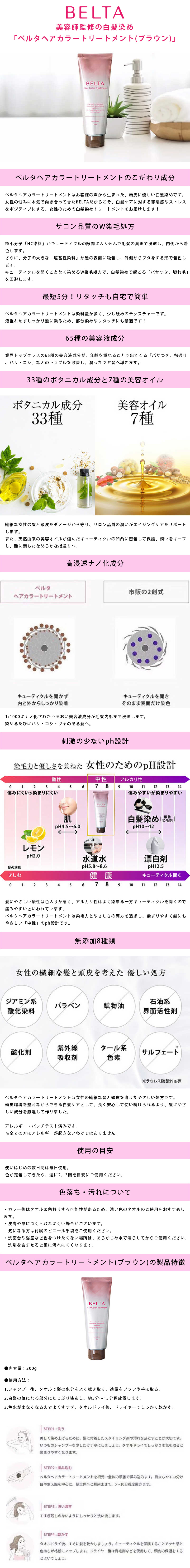 ベルタヘアカラートリートメント 200g ダークブラウンのLP一枚画像。 美容師監修の白髪染め「ベルタヘアカラートリートメント(ブラウン)」 ●ベルタヘアカラートリートメントのこだわり成分：ベルタヘアカラートリートメントはお客様の声から生まれた、頭皮に優しい白髪染めです。女性の悩みに本気で向き合ってきたBELTAだからこそ、白髪ケアに対する罪悪感やストレスをポジティブにする、女性のための白髪染めトリートメントをお届けします！ ●サロン品質のW染毛処方：極小分子「HC染料」がキューティクルの隙間に入り込んで毛髪の奥まで浸透し、内側から着色します。さらに、分子の大きな「塩基性染料」が髪の表面に吸着し、外側からフタをする形で着色します。キューティクルを開くことなく染めるW染毛処方で、白髪染めで起こる「パサつき、切れ毛」を回避します。 ●最短5分！リタッチも自宅で簡単：ベルタヘアカラートリートメントは染料量が多く、少し硬めのテクスチャーです。液垂れせずしっかり髪に乗るため、部分染めやリタッチにも最適です！ ●65種の美容液成分：業界トップクラスの65種の美容液成分が、年齢を重ねることで出てくる「パサつき、指通り、ハリ・コシ」などのトラブルを改善し、潤ったツヤ髪へ導きます。 ●33種のボタニカル成分と7種の美容オイル：繊細な女性の髪と頭皮をダメージから守り、サロン品質の潤いがエイジングケアをサポートします。また、天然由来の美容オイルが傷んだキューティクルの凹凸に密着して保護、潤いをキープし、艶に満ちたなめらかな指通りへ。 ●高浸透ナノ化成分：1/1000にナノ化されたうるおい美容液成分が毛髪内部まで浸透します。染めるたびにハリ・コシ・ツヤのある髪へ。 ・ベルタヘアカラートリートメント/キューティクルを開かず内と外からしっかり染着 ・市販の2剤式/キューティクルを開きそのまま表面だけ染色 ●刺激の少ないph設計：染毛力と優しさを兼ねた女性のためのpH設計。髪にやさしい酸性は色入りが悪く、アルカリ性はよく染まる一方キューティクルを開くので痛みやすいといわれています。ベルタヘアカラートリートメントは染毛力とやさしさの両方を追求し、染まりやすく髪にもやさしい「中性」のph設計です。 ●無添加8種類：ベルタヘアカラートリートメントは女性の繊細な髪と頭皮を考えたやさしい処方です。頭皮環境を整えながら白髪ケアとして、長く安心して使い続けられるよう、髪にやさしい成分を厳選して作りました。アレルギー・パッチテスト済みです。※全ての方にアレルギーが起きないわけではありません。 ●使用の目安：使いはじめの数日間は毎日使用。色が定着してきたら、週に2、3回を目安にご使用ください。 ●色落ち・汚れについて：・カラー後はタオルに色移りする可能性があるため、濃い色のタオルのご使用をおすすめします。 ・皮膚や爪につくと取れにくい場合がございます。気になる方は付属のビニール手袋をご使用ください。 ・洗面台や浴室など色をつけたくない場所は、あらかじめ水で濡らしてからご使用ください。洗剤を含ませると更に汚れにくくなります。 ●ベルタヘアカラートリートメント(ブラウン)の製品特徴：・内容量/200g ・使用方法：1.シャンプー後、タオルで髪の水分をよく拭き取り、適量をブラシや手に取る。 2.白髪の気になる部分にたっぷり塗布し、約5分～15分程放置します。 3.色水が出なくなるまでよくすすぎ、タオルドライ後、ドライヤーでしっかり乾かす。