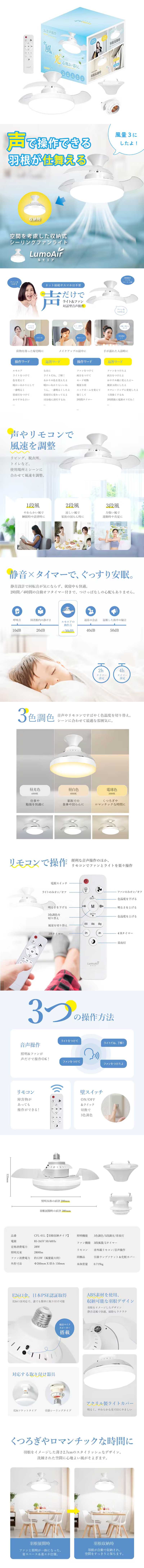音声操作シーリングファンライト LumoAirのLP一枚画像。 声で操作できる羽根が仕舞える空間を考慮した収納式シーリングファンライト LumoAir(ルモエア) ●声だけでライト＆ファン対話型音声操作：荷物を持った帰宅時に、メイクアップの最中に、手が濡れた入浴時に ●声やリモコンで風速を調整：リビング、脱衣所、トイレなど使用場所とシーンに合わせて風速を調整。 ●静音×タイマーで、ぐっする安眠：静音設計で回転音が気にならず、就寝中も快適。2時間/4時間の自動オフタイマー付きで、つけっぱなしの心配もありません。 ●3色調色：音声やリモコンですばやく色温度を切り替え。シーンに合わせて最適な雰囲気に。 ●リモコンで操作：便利な音声操作のほか、リモコンでファンとライトを楽々操作 ●3つの操作方法：音声操作、リモコン、壁スイッチ ●製品仕様：/・品番/CFL-01L【羽根収納タイプ】 ・電源/85-265V 50/60Hz ・定格消費電力/28W ・照明光束/2800lm ・ファン消費電力/約12W(風量最大時) ・外形寸法/Φ200mm×厚み150mm ・照明機能/3色調色、5段調光、常夜灯 ・ファン機能/3段風量、2タイマー ・リモコン/赤外線リモコン、音声操作 ・同梱品/引掛ランプソケット＆化粧カバー ・本体質量/0.719kg ●E26口金、認本PSE認証取得：E26口金対応で、誰でも簡単に取り付け可能 ●ABS素材を使用、収納可能な羽根デザイン：羽根をイメージしたデザイン。静音送風で快適、掃除もラクラク ●対応する取り付け器具：E26ソケットタイプ、引掛シーリングタイプ ●アクリル製ライトカバー：明るく、やわらかな光で目にやさしい ●くつろぎやロマンチックな時間に：羽根をイメージした薄さ2.7cmのスタイリッシュなデザイン。洗練された空間に心地よい風がそよぎます。