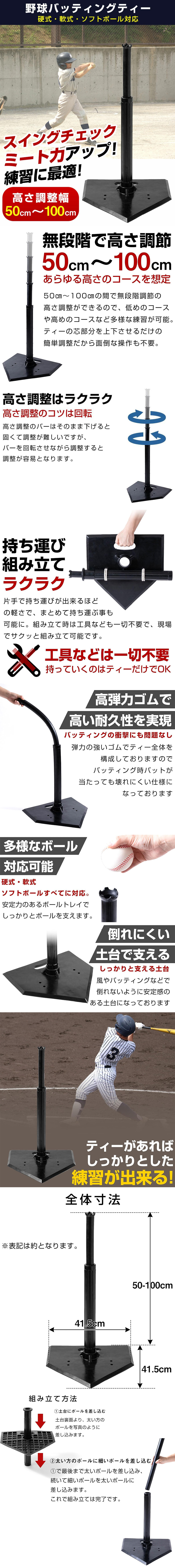 野球バッティングティーのLP一枚画像。 硬式・軟式・ソフトボール対応！ 野球バッティングティー。 スイングチェックミート力アップ！ 練習に最適！ ・高さ調整幅50cm～100cm ●無段階で高さ調節50cm～100cmあらゆる高さのコースを想定：50cm～100cmの間で無段階調節の高さ調整ができるので、低めのコースや高めのコースなど多様な練習が可能。ティーの芯部分を上下させるだけの簡単調整だから面倒な操作も不要。 ●高さ調整はラクラク。高さ調整のコツは回転。：高さ調整のバーはそのまま下げると固くて調整が難しいですが、バーを回転させながら調整すると調整が容易となります。 ●持ち運び組み立てラクラク：片手で持ち運びが出来るほどの軽さで、まとめて持ち運ぶ事も可能に。組み立て時は工具なども一切不要で、現場でサクッと組み立て可能です。 ●工具などは一切不要持っていくのはティーだけでOK ●高弾力ゴムで高い耐久性を実現：バッティングの衝撃にも問題なし。弾力の強いゴムでティー全体を構成しておりますのでバッティング時のバットが当たっても壊れにくい仕様になっております。 ●多様なボール対応可能：硬式・軟式ソフトボールすべてに対応。安定力のあるボールトレイでしっかりとボールを支えます。 ●倒れにくい土台で支える：しっかりと支える土台。風やバッティングなどで倒れないように安定感のある土台になっております。 ●ティーがあればしっかりとした練習が出来る！ ●全体寸法：高さ50～100cm×幅41.5cm×奥行41.5cm ※表記は約となります。 ●組み立て方法：①土台にポールを差し込む/土台裏面より、太い方のポールを写真のように差し込みます。 ②太い方のポールに細いポールを差し込む/①で最後まで太いポールを差し込み、続いて細いポールを太いポールに差し込みます。これで組み立ては完了です。