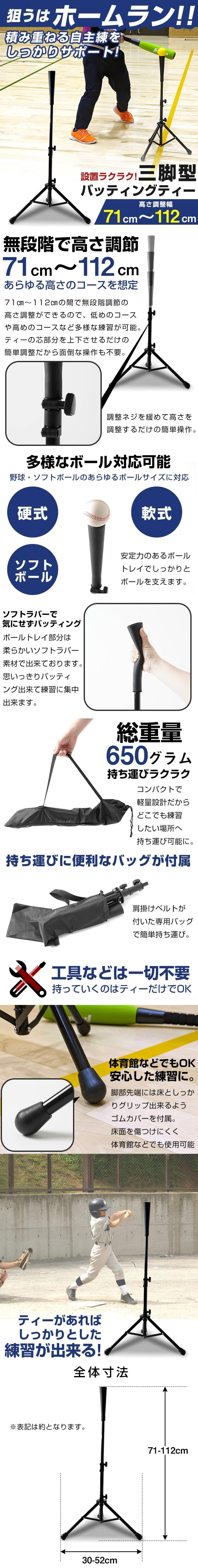三脚型バッティングティーのLP一枚画像。 狙うはホームラン！！積み重ねる自主練をしっかりサポート！ 設置ラクラク！三脚型バッティングティー。 ・高さ調整幅71cm～112cm ●無段階で高さ調整71cm～112cmあらゆる高さのコースを想定：71cm～112cmの間で無段階調節の高さ調整ができるので、低めのコースや高めのコースなど多様な練習が可能。ティーの芯部分を上下させるだけの簡単調整だから面倒な操作も不要。調整ネジを緩めて高さを調整するだけの簡単操作。 ●多様なボール対応可能：野球・ソフトボールのあらゆるボールサイズに対応。安定力のあるボールトレイでしっかりとボールを支えます。 ●ソフトラバーで気にせずバッティング：ボールトレイ部分は柔らかいソフトラバー素材で出来ております。思いっきりバッティング出来て練習に集中出来ます。 ●総重量650グラム持ち運びラクラク：コンパクトで軽量設計だからどこでも練習したい場所へ持ち運び可能に。 ●持ち運びに便利なバッグが付属：肩掛けベルトが付いた専用バッグで簡単持ち運び。 ●工具などは一切不要持っていくのはティーだけでOK ●体育館などでもOK安心した練習に：脚部先端には床としっかりグリップ出来るようゴムカバーを付属。床面を傷つけにくく体育館などでも使用可能 ●ティーがあればしっかりとした練習が出来る ●全体寸法：高さ71～112cm×幅30～52cm ※表記は約となります。
