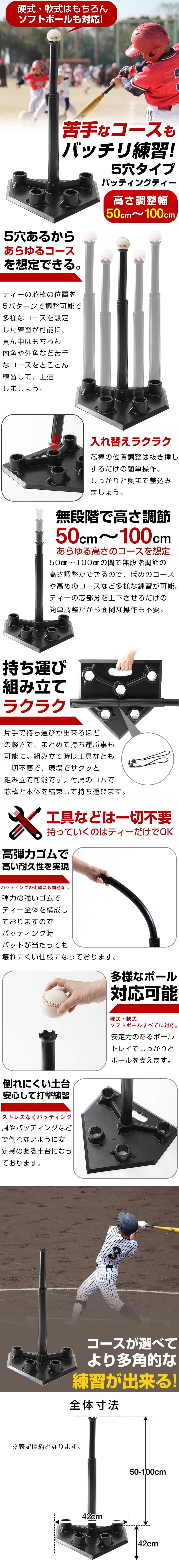 5穴タイプバッティングティーのLP一枚画像。 硬式・軟式はもちろんソフトボールも対応！ 苦手なコースもバッチリ練習！5穴タイプバッティングティー。 ・高さ調整幅50cm～100cm ●5穴あるからあらゆるコースを想定できる。ティーの芯棒の位置を5パターンで調整可能で多様なコースを想定した練習が可能に。真ん中はもちろん内角や外角など苦手なコースをとことん練習して、上達しましょう。 ●入れ替えラクラク：芯棒の位置調整は抜き差しするだけの簡単操作。しっかりと奥まで差込みましょう。 ●無段階で高さ調節50cm～100cmあらゆる高さのコースを想定：50cm～100cmの間で無段階調節の高さ調整ができるので、低めのコースや高めのコースなど多様な練習が可能。ティーの芯部分を上下させるだけの簡単調整だから面倒な操作も不要。 ●持ち運び組み立てラクラク：片手で持ち運びが出来るほどの軽さで、まとめて持ち運ぶ事も可能に。組み立て時は工具なども一切不要で、現場でサクッと組み立て可能です。付属のゴムで芯棒と本体を結束して持ち運びます。 ●工具などは一切不要持っていくのはティーだけでOK ●高弾力ゴムで高い耐久性を実現：バッティングの衝撃にも問題なし。弾力の強いゴムでティー全体を構成しておりますのでバッティング時のバットが当たっても壊れにくい仕様になっております。 ●多様なボール対応可能：硬式・軟式ソフトボールすべてに対応。安定力のあるボールトレイでしっかりとボールを支えます。 ●倒れにくい土台安心して打撃練習：ストレスなくバッティング。風やバッティングなどで倒れないように安定感のある土台になっております。 ●コースが選べてより多角的な練習が出来る！ ●全体寸法：高さ50～100cm×幅42cm×奥行42cm ※表記は約となります。