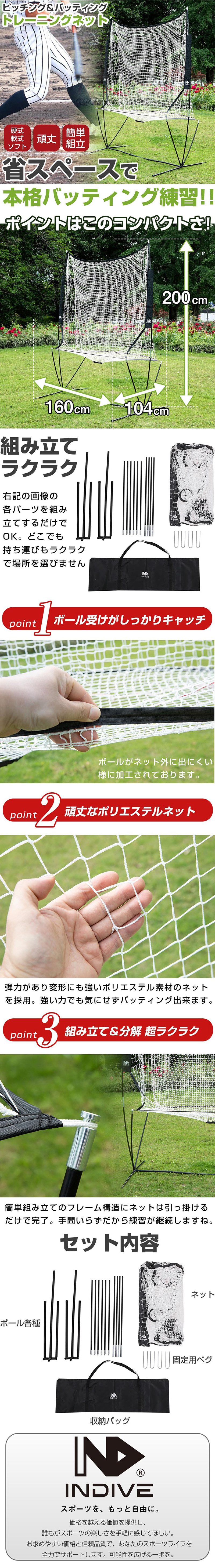 トレーニングネットのLP一枚画像。 省スペースで本格バッティング練習！ ピッチング＆バッティングトレーニングネット。 ・硬式、軟式、ソフト ・頑丈 ・簡単組立 ●ポイントはこのコンパクトさ：高さ200cm×幅160cm×奥行104cm ●組み立てラクラク：各パーツを組み立てするだけでOK。どこでも持ち運びもラクラクで場所を選びません。 ●point1.ボール受けがしっかりキャッチ：ボールがネット外に出にくい様に加工されております。 ●point2.頑丈なポリエステルネット：弾力があり変形にも強いポリエステル素材のネットを採用。強い力でも気にせずバッティング出来ます。 ●point3.組み立て＆分解超ラクラク：簡単組み立てのフレーム構造にネットは引っ掛けるだけで完了。手間いらずだから練習が継続しますね。 ●セット内容：ポール各種、ネット、固定用ペグ、収納バッグ ●INDIVEスポーツを、もっと自由に：価格を越える価値を提供し、誰もがスポーツの楽しさを手軽に感じてほしい。お求めやすい価格と信頼品質で、あなたのスポーツライフを全力でサポートします。可能性を広げる一歩を。
