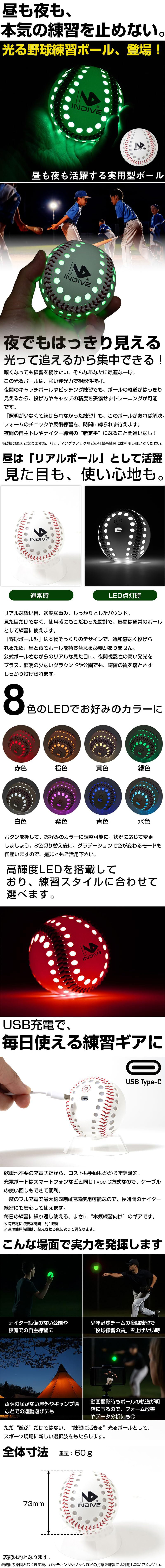 光る野球練習ボールのLP一枚画像。 昼も夜も活躍する、8色に切り替え可能な光る練習ボール！ 昼も夜も、本気の練習を止めない。光る練習ボール、登場！ ●夜でもはっきり見える。光って追えるから集中できる！：暗くなっても練習を続けたい、そんなあなたに最適な一球。この光るボールは、強い発光力で視認性抜群。夜間のキャッチボールやピッチング練習でも、ボールの軌道がはっきり見えるから、投げ方やキャッチの精度を妥協せずトレーニングが可能です。「照明が少なくて続けられなかった練習」も、このボールがあれば解決。フォームのチェックや反復練習を、時間に縛られず行えます。夜間の自主トレやナイター練習の”新定番”になること間違いなし！※破損の原因となります為、バッティングやノックなどの打撃系練習には利用しないでください。 ●昼は「リアルボール」として活躍。見た目も、使い心地も。：リアルな縫い目、適度な重み、しっかりとしたバウンド。見た目だけでなく、使用感にもこだわった設計で、昼間は通常のボールとして練習に使えます。「野球ボール型」は本物そっくりのデザインで、違和感なく投げられるため、昼と夜でボールを持ち替える必要がありません。公式ボールさながらのリアルな見た目に、夜間視認性の発光をプラス。照明の少ないグラウンドや公園でも、練習の質を落とさずしっかり投げられます。 ●8色のLEDでお好みのカラーに(赤色・橙色・黄色・緑色・白色・紫色・青色・水色)：ボタンを押して、お好みのカラーに調整可能に。状況に応じて変更しましょう。8色切り替え後に、グラデーションで色が変わるモードもございますので、是非ともご活用ください。 ●高輝度LEDを搭載しており、練習スタイルに合わせて選べます。 ●USB充電で、毎日使える練習ギアに：乾電池不要の充電式だから、コストも手間もかからず経済的。充電ポートはスマートフォンなどと同じType-C方式なので、ケーブルの使いまわしもできて便利。一度のフル充電で最大5時間連続使用可能なので、長時間のナイター練習にも安心して使えます。毎日の練習に繰り返し使える、まさに”本気練習向け”のギアです。※満充電に必要な時間：約1時間※連続使用時間は、発光させる色によって異なります。 ●こんな場面で実力を発揮します：・ナイター設備のない公園や校庭での自主練習に ・少年野球チームの夜間練習で「投球練習の質」を上げたい時 ・照明の届かない屋外やキャンプ場などでの運動遊びにも ・動画撮影時もボールの軌道が明確に写るので、フォーム改善やデータ分析にも◎ ただ”遊ぶ”だけではない、”練習に活きる”光るボールとして、スポーツ現場に新しい選択肢をもたらします。 ●全体寸法：73mm ・重量：60g 表記は約となります。