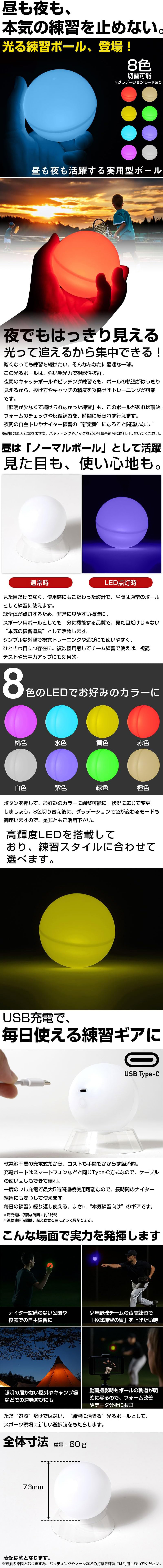 光る練習ボールのLP一枚画像。 昼も夜も活躍する、8色に切り替え可能な光る練習ボール！ 昼も夜も、本気の練習を止めない。光る練習ボール、登場！ 8色切替可能※グラデーションモードあり ●夜でもはっきり見える。光って追えるから集中できる！：暗くなっても練習を続けたい、そんなあなたに最適な一球。この光るボールは、強い発光力で視認性抜群。夜間のキャッチボールやピッチング練習でも、ボールの軌道がはっきり見えるから、投げ方やキャッチの精度を妥協せずトレーニングが可能です。「照明が少なくて続けられなかった練習」も、このボールがあれば解決。フォームのチェックや反復練習を、時間に縛られず行えます。夜間の自主トレやナイター練習の”新定番”になること間違いなし！※破損の原因となります為、バッティングやノックなどの打撃系練習には利用しないでください。 ●昼は「ノーマルボール」として活躍。見た目も、使い心地も。：見た目だけでなく、使用感にもこだわった設計で、昼間は通常のボールとして練習に使えます。球全体が点灯するため、非常に見やすい構造に。スポーツ用ボールとしても十分に機能する品質で、見た目だけじゃない”本気の練習道具”として活躍します。シンプルな外観で視覚トレーニングや遊びにも使いやすく、ひときわ目立つ存在に。複数個用意してチーム練習で使えば、視認テストや集中力アップにも効果的。 ●8色のLEDでお好みのカラーに(桃色・水色・黄色・赤色・白色・紫色・緑色・橙色)：ボタンを押して、お好みのカラーに調整可能に。状況に応じて変更しましょう。8色切り替え後に、グラデーションで色が変わるモードもございますので、是非ともご活用ください。 ●高輝度LEDを搭載しており、練習スタイルに合わせて選べます。 ●USB充電で、毎日使える練習ギアに：乾電池不要の充電式だから、コストも手間もかからず経済的。充電ポートはスマートフォンなどと同じType-C方式なので、ケーブルの使いまわしもできて便利。一度のフル充電で最大5時間連続使用可能なので、長時間のナイター練習にも安心して使えます。毎日の練習に繰り返し使える、まさに”本気練習向け”のギアです。※満充電に必要な時間：約1時間※連続使用時間は、発光させる色によって異なります。 ●こんな場面で実力を発揮します：・ナイター設備のない公園や校庭での自主練習に ・少年野球チームの夜間練習で「投球練習の質」を上げたい時 ・照明の届かない屋外やキャンプ場などでの運動遊びにも ・動画撮影時もボールの軌道が明確に写るので、フォーム改善やデータ分析にも◎ ただ”遊ぶ”だけではない、”練習に活きる”光るボールとして、スポーツ現場に新しい選択肢をもたらします。 ●全体寸法：73mm ・重量：60g 表記は約となります。