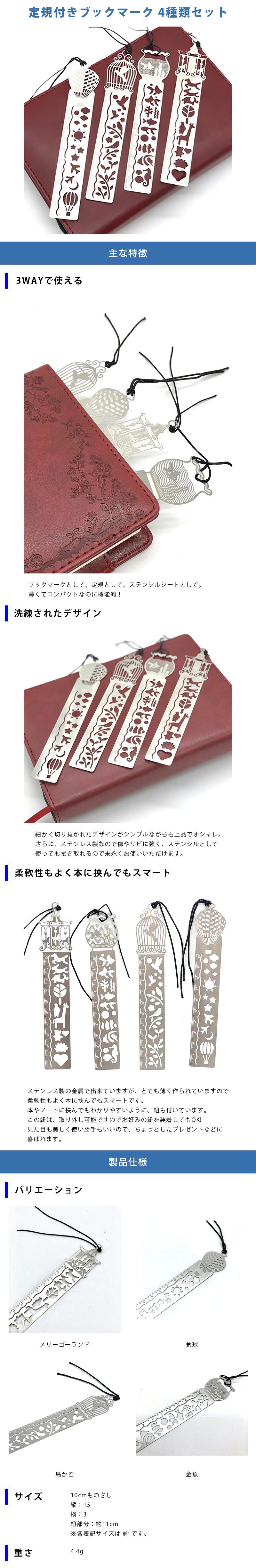 定規付きブックマーク 4種類セットのLP一枚画像。 定規付きブックマーク 4種類セット！ ●3WAYで使える：ブックマークとして、定規として、ステンシルシートとして。薄くてコンパクトなのに機能的！ ●洗練されたデザイン：細かく切り抜かれたデザインがシンプルながらも上品でオシャレ。さらに、ステンレス製なので傷やサビに強く、ステンシルとして使っても拭き取れるので末永くお使いいただけます。 ●柔軟性もよく本に挟んでもスマート：ステンレス製の金属で出来ていますが、とても薄く作られていますので柔軟性もよく本に挟んでもスマートです。本やノートに挟んでもわかりやすいように、紐も付いています。この紐は、取り外し可能ですのでお好みの紐を装着してもOK!見た目も美しく使い勝手もいいので、ちょっとしたプレゼントなどに喜ばれます。 ●製品仕様：・バリエーション/メリーゴーランド、気球、鳥かご、金魚 ・サイズ/10cmものさし、縦15cm×横3cm、紐部分約11cm ※各表記サイズは 約 です。 ・重さ：4.4g