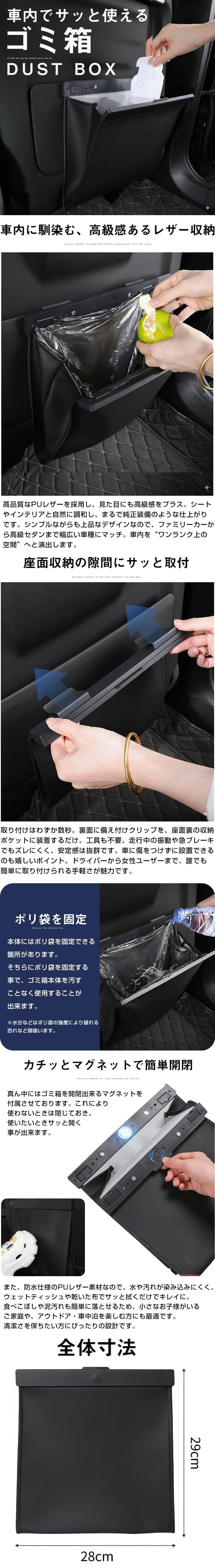 車用ゴミ箱のLP一枚画像。 座面収納の隙間に取り付けて使う車用ゴミ箱！ 車内でサッと使えるゴミ箱 DUST BOX ●車内に馴染む、高級感あるレザー収納：高品質なPUレザーを採用し、見た目にも高級感をプラス。シートやインテリアと自然に調和し、まるで純正装備のような仕上がりです。シンプルながらも上品なデザインなので、ファミリーカーから高級セダンまで幅広い車種にマッチ。車内を”ワンランク上の空間”へと演出します。 ●座面収納の隙間にサッと取付：取り付けはわずか数秒。裏面に備え付けクリップを、座面裏の収納ポケットに装備するだけ。工具も不要。走行中の振動や急ブレーキでもズレにくく、安定感は抜群です。車に傷をつけずに設置できるのも嬉しいポイント。ドライバーから情勢ユーザーまで、誰でも簡単に取り付けられる手軽さが魅力です。 ●ポリ袋を固定：本体にはポリ袋を固定できる箇所があります。そちらにポリ袋を固定する事で、ゴミ箱本体を汚すことなく使用することが出来ます。※水分などはポリ袋の強度により破れる恐れなど御座います。 ●カチッとマグネットで簡単開閉：真ん中にはゴミ箱を開閉出来るマグネットを付属させております。これにより使わないときは閉じておき、使いたいときサッと開く事が出来ます。また、防水仕様のPUレザー素材なので、水や汚れが染み込みにくく、ウェットティッシュや乾いた布でサッと拭くだけでキレイに。食べこぼしや泥汚れも簡単に落とせるため、小さなお子様がいるご家庭や、アウトドア・車中泊を楽しむ方にも最適です。清潔さを保ちたい方にぴったりの設計です。 ●全体寸法：幅28×高さ29cm