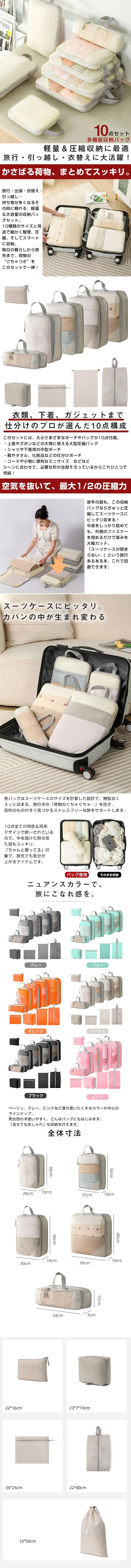 多機能収納バッグ 10点セットのLP一枚画像。 軽量＆圧縮収納に最適。旅行・引っ越し・衣替えに大活躍！ 多機能収納バッグ 10点セット。 ●かさばる荷物、まとめてスッキリ。：旅行・出張・衣替え・引っ越し…持ち物が多くなるその時に頼れる、軽量＆大容量の収納バッグセット。10種類のサイズと用途で細かく整理、圧縮、そしてスマートに収納。毎日の暮らしから旅先まで、荷物の”ごちゃつき”をこのセットで一掃！ ●衣類、下着、ガジェットまで仕分けのプロが選んだ10点構成：このセットには、大小さまざまなポーチやバッグが10点付属。・上着やズボンなどの大物に使える大型圧縮バッグ ・シャツや下着用の中型ポーチ ・靴やタオル、化粧品などの仕分けポーチ ・コードや小物に便利なミニサイズなどなど シーンに合わせて、必要な形が全部そろっているからこれひとつで完結！ ●空気を抜いて、最大1/2の圧縮力：厚手の服も、この収納バッグならぎゅっと圧縮してスーツケースにピッタリ収まる！中身をしっかり詰めても、外側のファスナーを閉めるだけで厚みを大幅カット。「スーツケースが閉まらない…」という旅行あるあるを、これで回避できます。 ●スーツケースにピッタリ。カバンの中が生まれ変わる：各バッグはスーツケースのサイズを計算した設計で、無駄なくスッと収まる。旅行中の「荷物のぐちゃぐちゃ…」を防ぎ、目的のものがすぐ見つかるストレスフリーな旅をサポートします。10点全てが同色＆同系デザインで統一されているので、中を開けた時の見た目もスッキリ。「ちゃんと整ってる」印象で、旅先でも気分が上がるアイテムです。 ●ニュアンスカラーで、旅にこなれ感を：グレー、ブルー、オレンジ、ベージュ、ブラック、ピンク。ベージュ、グレー、ピンクなど落ち着いたくすみカラーが中心のラインナップ。男女問わず使いやすく、どんなバッグにもなじみます。「見せてもおしゃれ」な収納を叶えます。 ●全体寸法：・高さ30×幅20×奥行10cm ・高さ36×幅25×奥行10cm ・高さ40×幅30×奥行10cm ・高さ40×幅39×奥行10cm ・高さ12×幅34×奥行9cm ・高さ16×幅22cm ・高さ19×幅23×奥行7cm ・高さ25×幅34cm ・高さ40×幅22cm ・高さ50×幅33cm