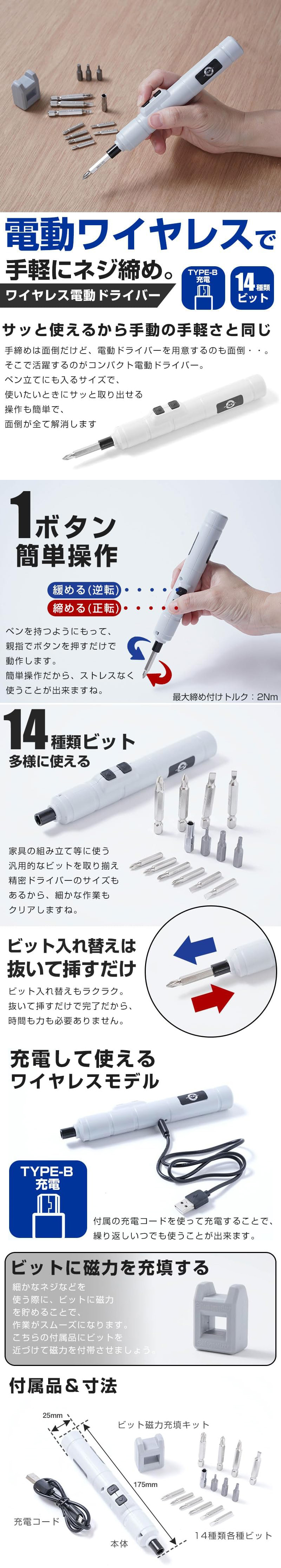ワイヤレス電動ドライバーのLP一枚画像。 電動ワイヤレスで手軽にネジ締め！ ワイヤレス電動ドライバー！ ・TYPE-B充電 ・14種類ビット ●サッと使えるから手動の手軽さと同じ：手締めは面倒だけど、電動ドライバーを用意するのも面倒・・。そこで活躍するのがコンパクト電動ドライバー。ペン立てにも入るサイズで、使いたいときにサッと取り出せる操作も簡単で、面倒が全て解消します。 ●1ボタン簡単操作：・緩める(逆転) ・締める(正転) ペンを持つようにもって、親指でボタンを押すだけで動作します。簡単操作だから、ストレスなく使うことが出来ますね。最大締め付けトルク：2Nm ●14種類ビット多様に使える：家具の組み立て等に使う汎用的なビットを取り揃え精密ドライバーのサイズもあるから、細かな作業もクリアしますね。 ●ビット入れ替えは抜いて挿すだけ：ビット入れ替えもラクラク。抜いて挿すだけで完了だから、時間も力も必要ありません。 ●充電して使えるワイヤレスモデル：TYPE-B充電。付属の充電コードを使って充電することで、繰り返しいつでも使うことが出来ます。 ●ビットに磁力を充填する：細かなネジなどを使う際に、ビットに磁力を貯めることで、作業がスムーズになります。こちらの付属品にビットを近づけて磁力を付帯させましょう。 ●付属品＆寸法：・寸法/175mm×25mm ・付属品/本体、充電コード、ビット磁力充填キット、14種類各種ビット