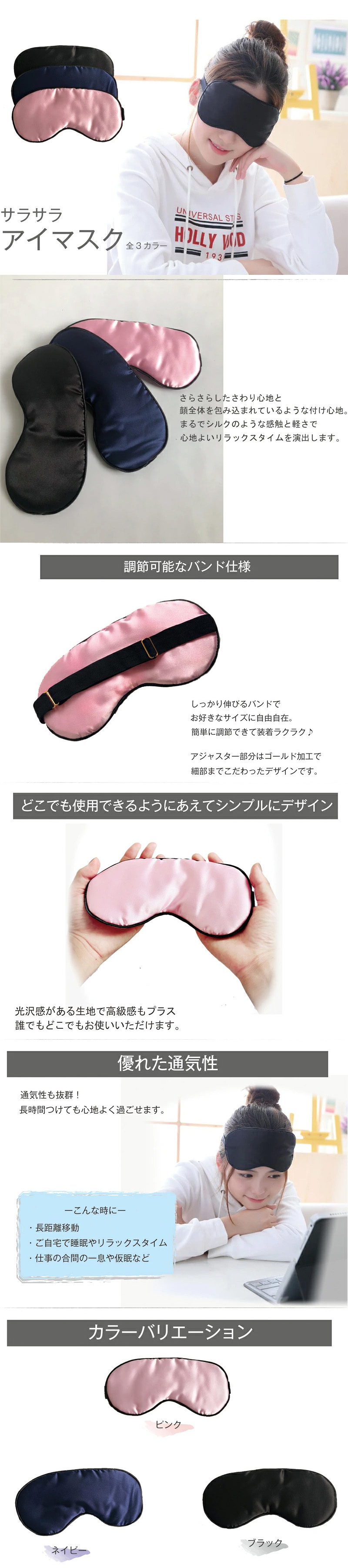 サラサラアイマスクのLP一枚画像。 サラサラアイマスク。 全3カラー！ さらさらした触り心地と顔全体を包み込まれているような着け心地。まるでシルクのような感触と軽さで心地よいリラックスタイムを演出します。 ●調整可能なバンド仕様：しっかり伸びるバンドでお好きなサイズに自由自在。簡単に調節できて装着ラクラク♪ アジャスター部分はゴールド加工で細部までこだわったデザインです。 ●どこでも使用できるようにあえてシンプルにデザイン：光沢感がある生地で高級感もプラス。誰でもどこでもお使いいただけます。 ●優れた通気性：通気性も抜群！長時間つけても心地よく過ごせます。 -こんな時に- ・長距離移動 ・ご自宅で睡眠やリラックスタイム ・仕事の合間の一息や仮眠など ●カラーバリエーション：ピンク、ネイビー、ブラック ●全体寸法：縦：10cm×横：20cm ※各表記サイズは 約 です。