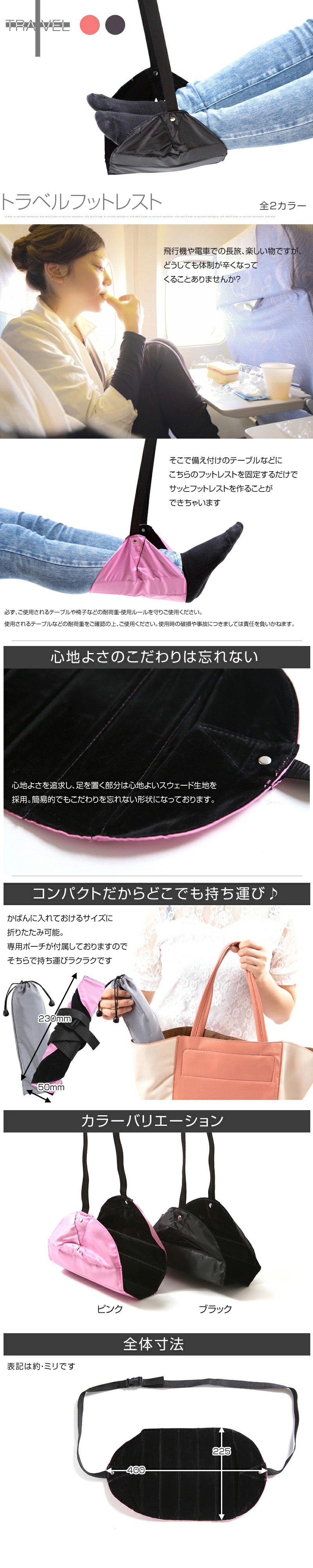 トラベルフットレストのLP一枚画像。 トラベルフットレスト。 全2カラー！ 飛行機や電車での長旅、楽しい物ですが、どうしても体制が辛くなってくることありませんか？ そこで備え付けのテーブルなどにこちらのフットレストを固定するだけでサッとフットレストを作ることができちゃいます。 ※必ず、ご使用されるテーブルや椅子などの耐荷重・使用ルールを守りご使用ください。使用されるテーブルなどの耐荷重をご確認の上、ご使用ください。使用時の破損や事故につきましては責任を負いかねます。 ●心地よさのこだわりは忘れない：心地よさを追及し、足を置く部分は心地よいスウェード生地を採用。簡易的でもこだわりを忘れない形状になっております。 ●コンパクトだからどこでも持ち運び：かばんに入れておけるサイズに折りたたみ可能(230mm×50mm)。専用ポーチが付属しておりますのでそちらで持ち運びラクラクです。 ●カラーバリエーション：ピンク、ブラック ●全体寸法：縦225mm×横400mm ※各表記サイズは 約 です。