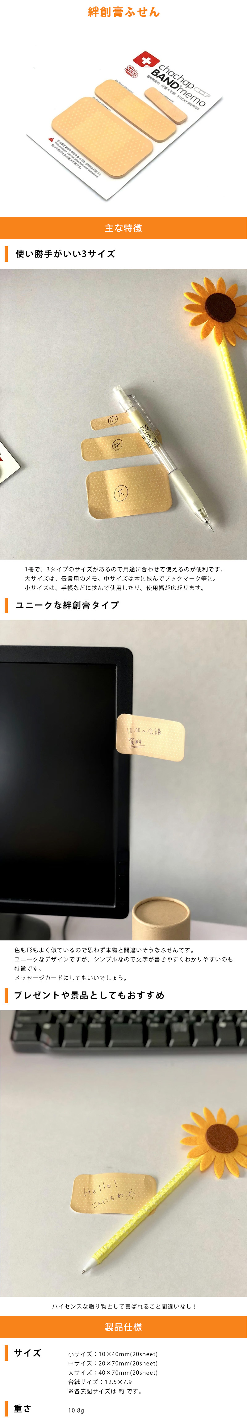 絆創膏ふせんのLP一枚画像。 絆創膏ふせん！ ●使い勝手がいい3サイズ！：1冊で、3タイプのサイズがあるので用途に合わせて使えるのが便利です。大サイズは、伝言用のメモ。中サイズは本に挟んでブックマーク等に。小サイズは、手帳などに挟んで使用したり。使用幅が広がります。 ●ユニークな絆創膏タイプ：色も形もよく似ているので思わず本物と間違いそうなふせんです。ユニークなデザインですが、シンプルなので文字が書きやすくわかりやすいのも特徴です。メッセージカードにしてもいいでしょう。 ●プレゼントや景品としてもおすすめ：ハイセンスな贈り物として喜ばれること間違いなし！ ●製品仕様：・サイズ/小サイズ：10×40mm(20sheet)、中サイズ：20×70mm(20sheet)、大サイズ：40×70mm(20sheet)、台紙サイズ：12.5×7.9cm ※各表記サイズは 約 です。 ・重さ：10.8g