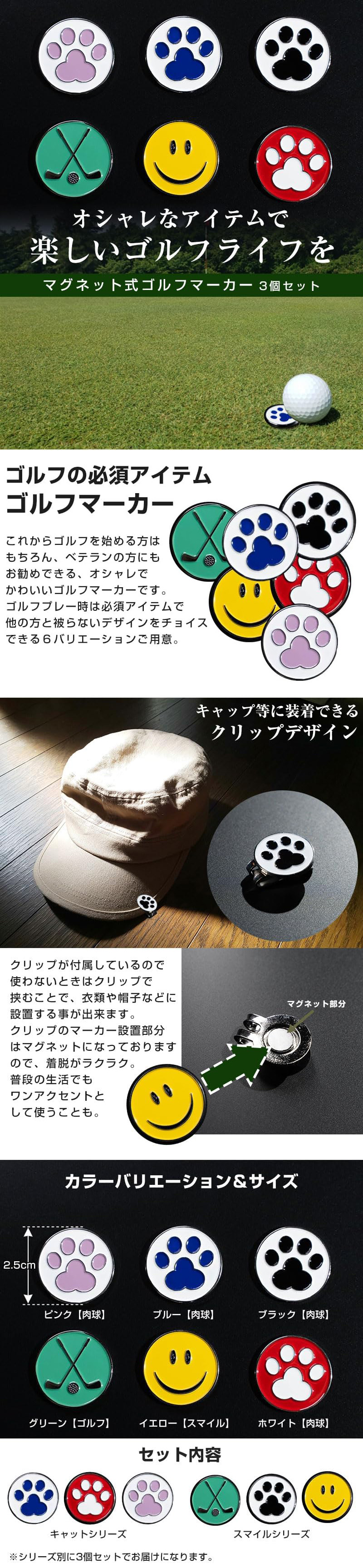 マグネット式ゴルフマーカー　3個セットのLP一枚画像。 オシャレなアイテムで楽しいゴルフライフを！ マグネット式ゴルフマーカー　3個セット。 ●ゴルフの必須アイテムゴルフマーカー：これからゴルフを始める方はもちろん、ベテランの方にもお勧めできる、オシャレでかわいいゴルフマーカーです。ゴルフプレー時は必須アイテムで他の方と被らないデザインをチョイスできる6バリエーションご用意。 ●キャップ等に装着できるクリップデザイン：クリップが付属しているので使わないときはクリップで挟むことで、衣類や帽子などに設置する事が出来ます。クリップのマーカー設置部分はマグネットになっておりますので、着脱がラクラク。普段の生活でもワンアクセントとして使うことも。 ●カラーバリエーション＆サイズ：・2.5cm ・ピンク【肉球】、ブルー【肉球】、ブラック【肉球】、グリーン【ゴルフ】、イエロー【スマイル】、ホワイト【肉球】 ●セット内容：キャットシリーズ、スマイルシリーズ ※シリーズ別に3個セットでお届けになります。