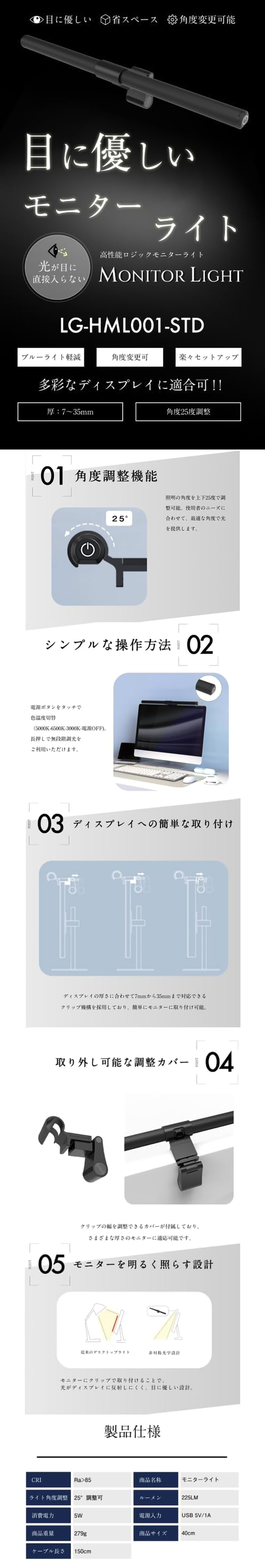 高性能ロジックモニターライト 40cmのLP一枚画像。 目に優しいモニターライト！ 高性能ロジックモニターライト 40cm。 ・目に優しい ・省スペース ・角度変更可能 ・光が目に直接入らない ・ブルーライト軽減 ・角度変更可 ・楽々セットアップ ・多彩なディスプレイに適合可!! ・厚：7～35mm ・角度25度調整 ●01.角度調整機能：照明の角度を上下25度で調整可能。使用者のニーズに合わせて、最適な角度で光を提供します。 ●02.シンプルな操作方法：電源ボタンをタッチで色温度切替(5000K-6500K-3000K-電源OFF)、長押しで無段階調光をご利用いただけます。 ●03.ディスプレイへの簡単な取り付け：ディスプレイの厚さに合わせて7mmから35mmまで対応できるクリップ機構を採用しており、簡単にモニターに取り付け可能。 ●04.取り外し可能な調整カバー：クリップの幅を調整できるカバーが付属しており、さまざまな厚さのモニターに適応可能です。 ●05.モニターを明るく照らす設計：モニターにクリップで取り付けることで、光がディスプレイに反射しにくく、目に優しい設計。 ●製品仕様：・CRI/Ra>85 ・色温度/3000K～6500K ・商品名称/モニターライト ・ライト角度調整/25°調整可 ・ルーメン/225LM ・消費電力/5W ・電源入力/USB 5V/1A ・商品重量/279g ・商品サイズ/40cm ・ケーブル長さ/150cm