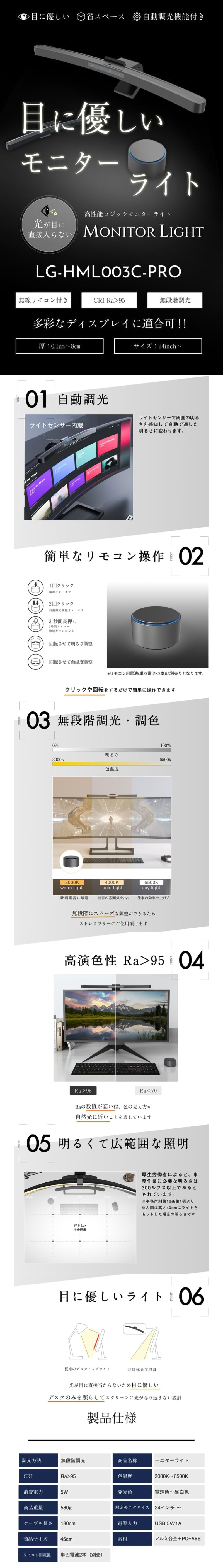 高性能ロジックモニターライト 24inchのLP一枚画像。 目に優しいモニターライト！ 高性能ロジックモニターライト 24inch。 ・目に優しい ・省スペース ・自動調光機能付き ・光が目に直接入らない ・無線リモコン付き ・CRI Ra>95 ・無段階調光 ・多彩なディスプレイに適合可!! ・厚：0.1cm～8cm ・サイズ：21inch～ ●01.自動調光：ライトセンサーで周囲の明るさを感知して自動で適した明るさに変わります。 ●02.簡単なリモコン操作：・1回クリック/電源オン、オフ ・2回クリック/自動調光機能オン、オフ ・3秒間長押し/2時間タイマー機能がオンになる ・回転させて明るさ調整 ・回転させて色温度調整 ※リモコン用電池(単四電池×2本)は別売りとなります。 クリックや回転をするだけで簡単に操作できます。 ●03.無段階調光・調色：無段階にスムーズな調整ができるためストレスフリーにご使用頂けます。 ●04.高演色性 Ra>95：Raの数値が高い程、色の見え方が自然光に近いことを表しています。 ●05.明るくて広範囲な照明：厚生労働省によると、事務作業に必要な明るさは300ルクス以上であるとされています。 ●06.目に優しいライト：光が目に直接当たらないため目に優しい。デスクのみを照らしてスクリーンに光が写り込まない設計。 ●製品仕様：・調光方法/無段階調光 ・商品名称/モニターライト ・CRI/Ra>95 ・色温度/3000K～6500K ・消費電力/5W ・発光色/電球色～昼白色 ・商品重量/580g ・対応モニターサイズ/24インチ～ ・ケーブル長さ/180cm ・電源入力/USB 5V/1A ・商品サイズ/45cm ・素材/アルミ合金+PC+ABS ・リモコン用電池/単四電池2本(別売)