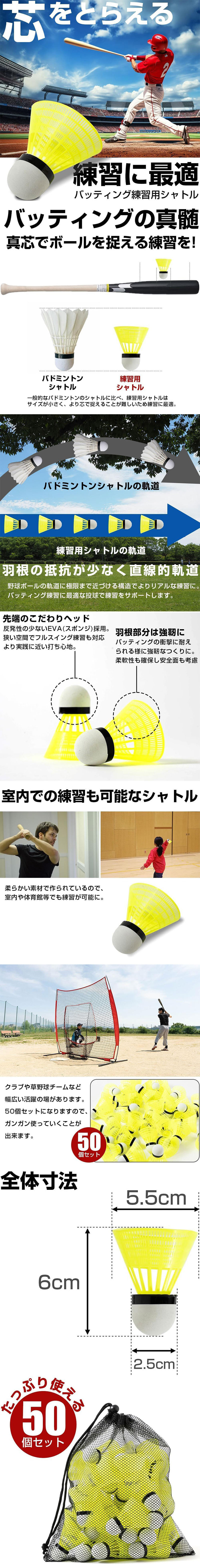 バッティング練習用シャトル 50個セットのLP一枚画像。 真芯でボールを捉えるバッティング練習に最適なシャトル！ バッティング練習用シャトル 50個セット。 芯をとらえる。 ●バッティングの真髄。真芯でボールを捉える練習を！：一般的なバドミントンのシャトルに比べ、練習用シャトルはサイズが小さく、より芯で捉えることが難しいため練習に最適。 ●羽根の抵抗が少なく直線的軌道：野球ボールの軌道に極限まで近づける構造でよりリアルな練習に。バッティング練習に最適な投球で練習をサポートします。 ●先端のこだわりヘッド：反発性の少ないEVA(スポンジ)採用。狭い空間でフルスイング練習も対応。より実践に近い打ち心地。 ●羽根部分は強靭に：バッティングの衝撃に耐えられる様に強靭なつくりに。柔軟性も確保し安全面も考慮。 ●室内での練習も可能なシャトル：柔らかい素材で作られているので、室内や体育館等でも練習が可能に。クラブや草野球チームなど幅広い活躍の場があります。50個セットになりますので、ガンガン使っていくことが出来ます。 ●全体寸法：高さ/6cm、羽根直径/5.5cm、芯直径/2.5cm ●たっぷり使える50個セット