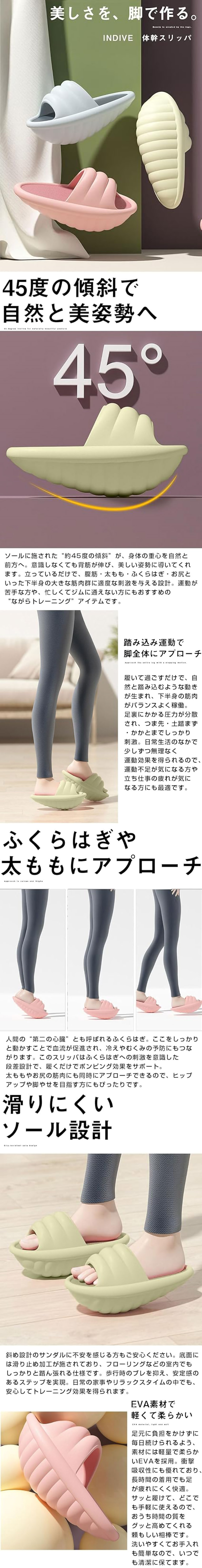 体幹スリッパのLP一枚画像。 45度の傾斜で”ながらトレーニング”ができるルームスリッパ！体幹スリッパ。 美しさを、脚で作る。 ●45度の傾斜で自然と美姿勢へ：ソールに施された”約45度の傾斜”が、身体の重心を自然と前方へ。意識しなくても背筋が伸び、美しい姿勢に導いてくれます。立っているだけで、腹筋・太もも・ふくらはぎ・お尻といった下半身の大きな筋肉群に適度な刺激を与える設計。運動が苦手な方や、忙しくてジムに通えない方にもおすすめの”ながらトレーニング”アイテムです。 ●踏み込み運動で脚全体にアプローチ：履いて過ごすだけで、自然と踏み込むような動きが生まれ、下半身の筋肉がバランスよく稼働。足裏にかかる圧力が分散され、つま先・土踏まず・かかとまでしっかり刺激。日常生活のなかで少しずつ無理なく運動効果を得られるので、運動不足が気になる方や立ち仕事の疲れが気になる方にも最適です。 ●ふくらはぎや太ももにアプローチ：人間の”第二の心臓”とも呼ばれるふくらはぎ。ここをしっかりと動かすことで血流が促進され、冷えやむくみの予防にもつながります。このスリッパはふくらはぎへの刺激を意識した段差設計で、履くだけでポンピング効果をサポート。太ももやお尻の筋肉にも同時にアプローチできるので、ヒップアップや脚やせを目指す方にもぴったりです。 ●滑りにくいソール設計：斜め設計のサンダルに不安を感じる方もご安心ください。底面には滑り止め加工が施されており、フローリングなどの室内でもしっかりと踏ん張れる仕様です。歩行時のブレを抑え、安定感のあるステップを実現。日常の家事やリラックスタイムの中でも、安心してトレーニング効果を得られます。 ●EVA素材で軽くて柔らかい：足元に負担をかけずに毎日続けられるよう、素材には軽量で柔らかいEVAを採用。衝撃吸収性にも優れており、長時間の着用でも足が疲れにくく快適。サッと履けて、どこでも手軽に使えるので、おうち時間の質をグッと高めてくれる頼もしい相棒です。洗いやすくてお手入れも簡単なので、いつでも清潔に保てます。