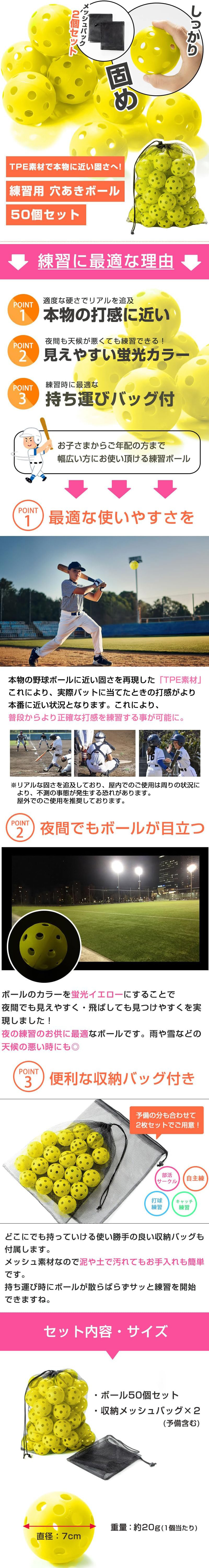 練習用穴あきボール 50個セットのLP一枚画像。 TPE素材で本物の打感に近い、練習用穴あきボール 50個セット！ しっかり固め。 メッシュバック2個セット。 TPE素材で本物に近い固さへ！ ●練習に最適な理由：・POINT1/適度な硬さでリアルを追求。本物の打感に近い。・POINT2/夜間も天候が悪くても練習できる！見えやすい蛍光カラー。・POINT3/練習時に最適な持ち運びバッグ付き。 お子さまからご年配の方まで幅広い方にお使い頂ける練習ボール。 ●POINT1最適な使いやすさ：本物の野球ボールに近い固さを再現した「TPE素材」これにより、実際バットに当てたときの打感がより本番に近い状況となります。これにより、普段からより正確な打感を練習する事が可能に。※リアルな固さを追求しており、屋内でのご使用は周りの状況により、不測の事態が発生する恐れがあります。屋外でのご使用を推奨しております。 ●POINT2夜間でもボールが目立つ：ボールのカラーを蛍光イエローにすることで夜間でも見えやすく・飛ばしても見つけやすくを実現しました！夜の練習のお供に最適なボールです。雨や雪などの天候の悪い時にも◎ ●POINT3便利な収納バッグ付き：予備の分も合わせて2枚セットでご用意！どこにでも持っていける使い勝手の良い収納バッグも付属します。メッシュ素材なので泥や土で汚れてもお手入れも簡単です。持ち運び時にボールが散らばらずサッと練習を開始できますね。 ●セット内容・サイズ：・ボール50個セット ・収納メッシュバッグ×2(予備含む) ・直径：7cm ・重量：約20g(1個当たり)