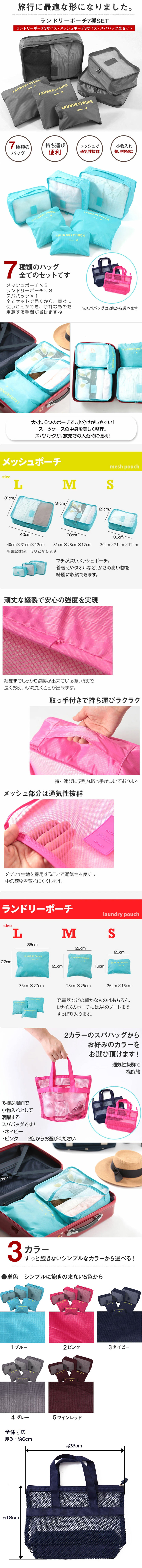 ランドリーポーチ7種SETのLP一枚画像。 旅行が最適な形になりました！ランドリーポーチ7種SET(ランドリーポーチ3サイズ・メッシュポーチ3サイズ・スパバック全セット)。 ・7種類のバッグ ・持ち運び便利 ・メッシュで通気性抜群 ・小物入れ整理整頓に ●7種類のバッグ全てのセットです：メッシュポーチ×3、ランドリーポーチ×3、スパバッグ×1が全てセットで届くから、直ぐに使うことができ、余計なものを用意する手間が省けますね。※スパバッグは2色から選べます。 大・小、6つのポーチで、小分けがしやすい！スーツケースの中身を美しく整理。スパバッグが、旅先での入浴時に便利！ ●メッシュポーチ：・Lサイズ/幅40×高さ12×奥行31cm ・Mサイズ/幅31×高さ12×奥行28cm ・Sサイズ/幅30×高さ12×奥行21cm マチが深いメッシュポーチ。着替えやタオルなど、かさの高い物を綺麗に収納できます。 ●頑丈な縫製で安心の強度を実現：細部までしっかり縫製が出来ている為、頑丈で長くお使いいただくことが出来ます。 ●取っ手付きで持ち運びラクラク：持ち運びに便利な取っ手がついております。 ●メッシュ部分は通気性抜群：メッシュ生地を採用することで通気性を良くし中の荷物を蒸れにくくします。 ●ランドリーポーチ：・Lサイズ/幅35×高さ27cm ・Mサイズ/幅28×高さ25cm ・Sサイズ/幅26×高さ16cm 充電器などの細かなものはもちろん、LサイズのポーチにはA4のノートまですっぽり入ります。 ●2カラーのスパバッグからお好みのカラーをお選び頂けます！：通気性抜群で機能的。多様な場面で小物入れとして活躍するスパバッグです！・ネイビー ・ピンク 2色からお選びください ●ずっと飽きないシンプルなカラーから選べる！：単色シンプルに飽きの来ない5色から。ブルー・ピンク・ネイビー・グレー・ワインレッド ●スパバッグ全体寸法：・厚み：約6cm ・幅：約23cm ・高さ：約18cm
