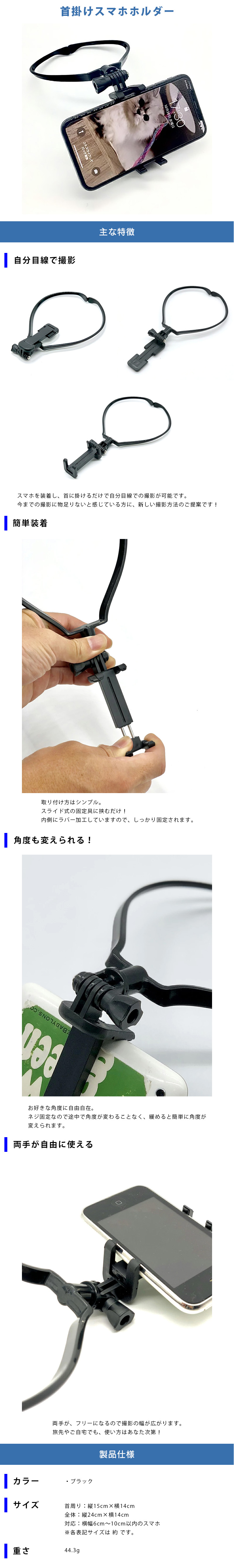 首掛けスマホホルダーのLP一枚画像。 首掛けスマホホルダー！ ●自分目線で撮影スマホを装着し、首に掛けるだけで自分目線での撮影が可能です。今までの撮影に物足りないと感じている方に、新しい撮影方法のご提案です！ ●簡単装着：取り付け方はシンプル。スライド式の固定具に挟むだけ！内側にラバー加工していますので、しっかり固定されます。 ●角度も変えられる！：お好きな角度に自由自在。ネジ固定なので途中で角度が変わることなく、緩めると簡単に角度が変えられます。 ●両手が自由に使える：両手がフリーになるので撮影の幅が広がります。旅先やご自宅でも、使い方はあなた次第！ ●製品仕様：・カラー/ブラック ・サイズ/首回り：縦15cm×横14cm、全体：縦24cm×横14cm、対応：横幅6～10cm以内のスマホ ※各表記サイズは 約 です。 ・重さ：44.3g