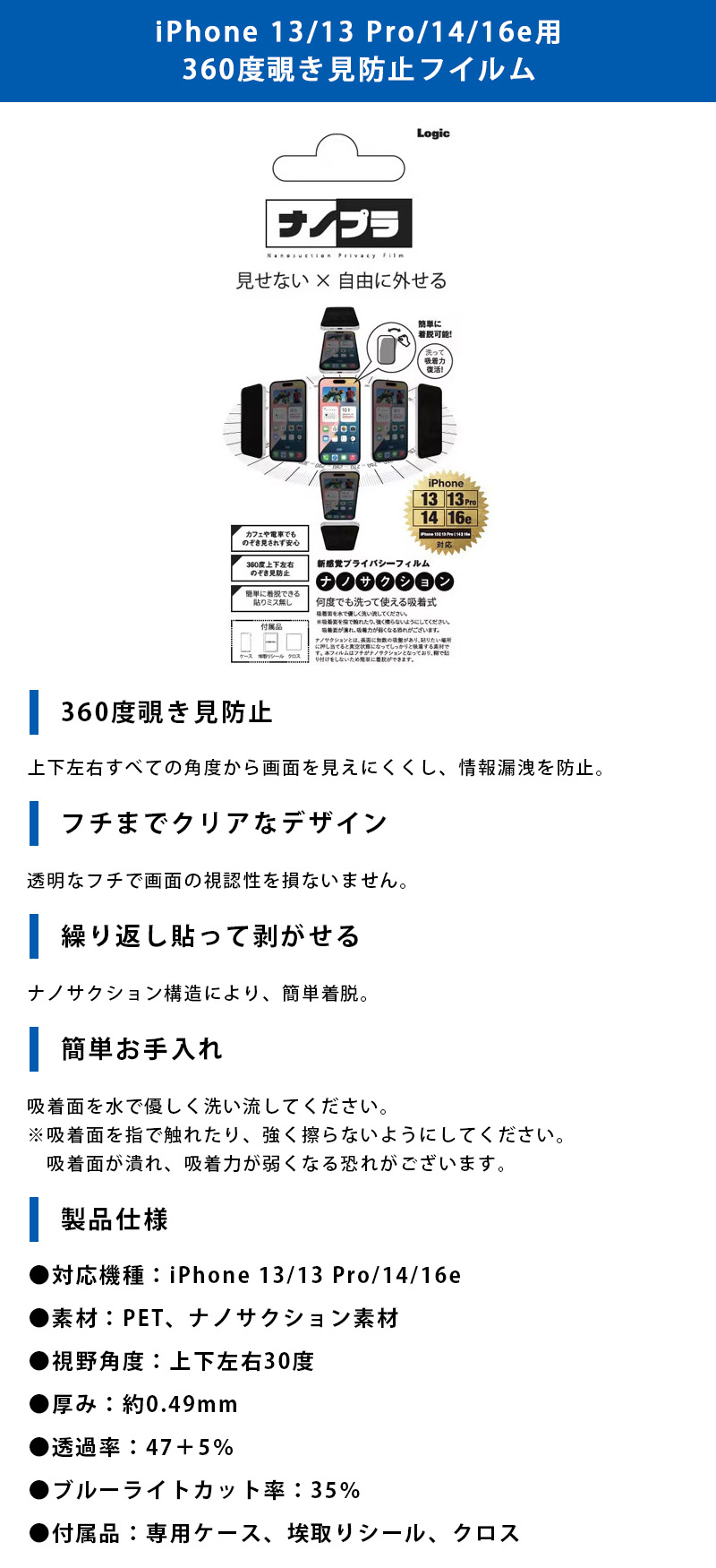 iPhone 13/13 Pro/14/16e用 360度覗き見防止フイルムのLP一枚画像。 見せない×自由に外せる新感覚プライバシーフィルム！iPhone 13/13 Pro/14/16e用 360度覗き見防止フイルム。 ●360度覗き見防止：上下左右すべての角度から画面を見えにくくし、情報漏洩を防止。 ●フチまでクリアなデザイン：透明なフチで画面の視認性を損ないません。 ●繰り返し貼って剥がせる：ナノサクション構造により、簡単着脱。 ●簡単お手入れ：吸着面を水で優しく洗い流してください。※吸着面を指で触れたり、強く擦らないようにしてください。吸着面が潰れ、吸着力が弱くなる恐れがございます。 ●製品仕様：・対応機種/iPhone 13/13 Pro/14/16e ・素材/PET、ナノサクション素材 ・視野角度/上下左右30度 ・厚み/約0.49mm ・透過率/47+5% ・ブルーライトカット率/35% ・付属品/専用ケース、埃取りシール、クロス