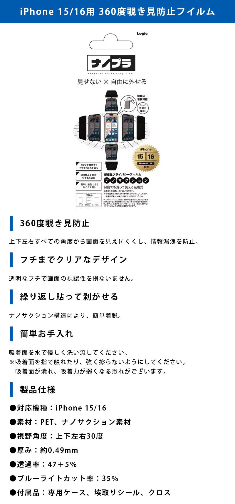 iPhone 15/16用 360度覗き見防止フイルムのLP一枚画像。 見せない×自由に外せる新感覚プライバシーフィルム！iPhone 15/16用 360度覗き見防止フイルム。 ●360度覗き見防止：上下左右すべての角度から画面を見えにくくし、情報漏洩を防止。 ●フチまでクリアなデザイン：透明なフチで画面の視認性を損ないません。 ●繰り返し貼って剥がせる：ナノサクション構造により、簡単着脱。 ●簡単お手入れ：吸着面を水で優しく洗い流してください。※吸着面を指で触れたり、強く擦らないようにしてください。吸着面が潰れ、吸着力が弱くなる恐れがございます。 ●製品仕様：・対応機種/iPhone 15/16 ・素材/PET、ナノサクション素材 ・視野角度/上下左右30度 ・厚み/約0.49mm ・透過率/47+5% ・ブルーライトカット率/35% ・付属品/専用ケース、埃取りシール、クロス