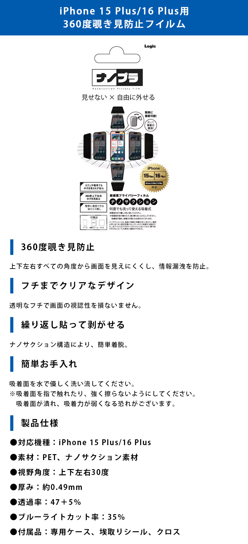 iPhone 15 Plus/16 Plus用 360度覗き見防止フイルムのLP一枚画像。 見せない×自由に外せる新感覚プライバシーフィルム！iPhone 15 Plus/16 Plus用 360度覗き見防止フイルム。 ●360度覗き見防止：上下左右すべての角度から画面を見えにくくし、情報漏洩を防止。 ●フチまでクリアなデザイン：透明なフチで画面の視認性を損ないません。 ●繰り返し貼って剥がせる：ナノサクション構造により、簡単着脱。 ●簡単お手入れ：吸着面を水で優しく洗い流してください。※吸着面を指で触れたり、強く擦らないようにしてください。吸着面が潰れ、吸着力が弱くなる恐れがございます。 ●製品仕様：・対応機種/iPhone 15 Plus/16 Plus ・素材/PET、ナノサクション素材 ・視野角度/上下左右30度 ・厚み/約0.49mm ・透過率/47+5% ・ブルーライトカット率/35% ・付属品/専用ケース、埃取りシール、クロス