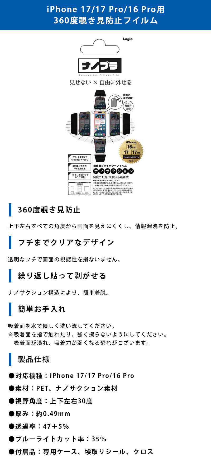 iPhone 17/17 Pro/16 Pro用 360度覗き見防止フイルムのLP一枚画像。 見せない×自由に外せる新感覚プライバシーフィルム！iPhone 17/17 Pro/16 Pro用 360度覗き見防止フイルム。 ●360度覗き見防止：上下左右すべての角度から画面を見えにくくし、情報漏洩を防止。 ●フチまでクリアなデザイン：透明なフチで画面の視認性を損ないません。 ●繰り返し貼って剥がせる：ナノサクション構造により、簡単着脱。 ●簡単お手入れ：吸着面を水で優しく洗い流してください。※吸着面を指で触れたり、強く擦らないようにしてください。吸着面が潰れ、吸着力が弱くなる恐れがございます。 ●製品仕様：・対応機種/iPhone 17/17 Pro/16 Pro ・素材/PET、ナノサクション素材 ・視野角度/上下左右30度 ・厚み/約0.49mm ・透過率/47+5% ・ブルーライトカット率/35% ・付属品/専用ケース、埃取りシール、クロス