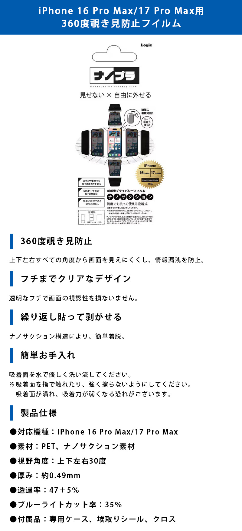 iPhone 16 Pro Max/17 Pro Max用 360度覗き見防止フイルムのLP一枚画像。 見せない×自由に外せる新感覚プライバシーフィルム！iPhone 16 Pro Max/17 Pro Max用 360度覗き見防止フイルム。 ●360度覗き見防止：上下左右すべての角度から画面を見えにくくし、情報漏洩を防止。 ●フチまでクリアなデザイン：透明なフチで画面の視認性を損ないません。 ●繰り返し貼って剥がせる：ナノサクション構造により、簡単着脱。 ●簡単お手入れ：吸着面を水で優しく洗い流してください。※吸着面を指で触れたり、強く擦らないようにしてください。吸着面が潰れ、吸着力が弱くなる恐れがございます。 ●製品仕様：・対応機種/iPhone 16 Pro Maw/17 Pro Max ・素材/PET、ナノサクション素材 ・視野角度/上下左右30度 ・厚み/約0.49mm ・透過率/47+5% ・ブルーライトカット率/35% ・付属品/専用ケース、埃取りシール、クロス