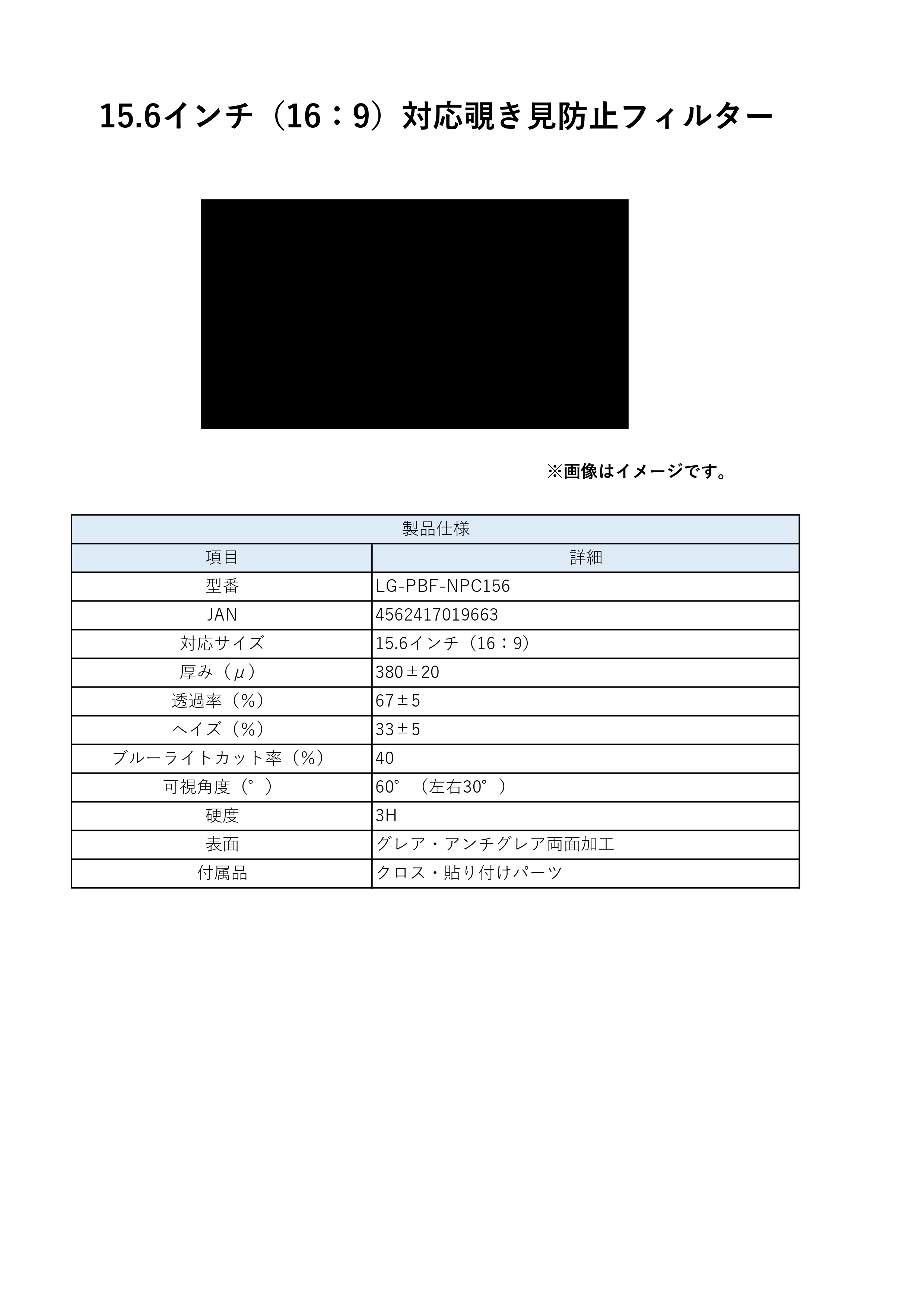 15.6インチ(16:9)対応 覗き見防止フィルターのLP一枚画像。 15.6インチ(16:9)対応 覗き見防止フィルター！ ●周りの視線を気にせずPC作業ができる、15.6インチ対応覗き見防止フィルター 【製品仕様】●型番:LG-PBF-NPC156 ●JAN:4562417019663 ●厚み(μ):380±20 ●透過率(%):67±5 ●ヘイズ(%):33±5 ●ブルーライトカット率(%):40 ●可視角度(°):60°(左右30°) ●硬度:3H ●表面:グレア・アンチグレア両面加工 ●付属品:クロス・取り付けパーツ