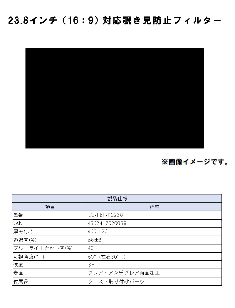 23.8インチ(16:9)対応 覗き見防止フィルターのLP一枚画像。 23.8インチ(16:9)対応 覗き見防止フィルター！ ●周りの視線を気にせずPC作業ができる、23.8インチ対応覗き見防止フィルター 【製品仕様】●型番:LG-PBF-PC238 ●JAN:4562417020058 ●厚み(μ):400±20 ●透過率(%):68±5 ●ブルーライトカット率(%):40 ●可視角度(°):60°(左右30°) ●硬度:3H ●表面:グレア・アンチグレア両面加工 ●付属品:クロス・取り付けパーツ