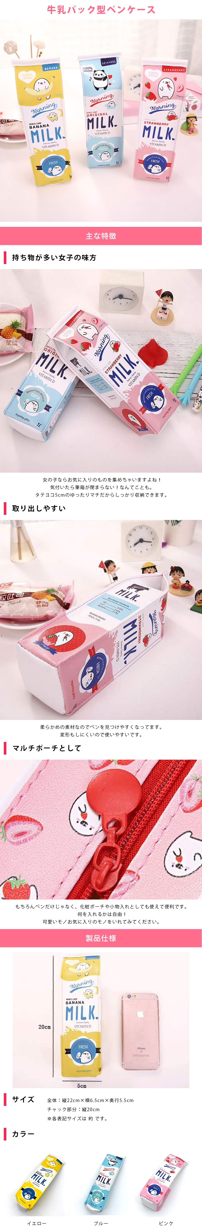 牛乳パック型ペンケースのLP一枚画像。 牛乳パック型ペンケース！ ●持ち物が多い女子の味方：女の子ならお気に入りのものを集めちゃいますよね！気付いたら筆箱が閉まらない！なんてことも。タテヨコ5cmのゆったりマチだからしっかり収納できます。 ●取り出しやすい：柔らかめの素材なのでペンを見つけやすくなってます。変形もしにくいので使いやすいです。 ●マルチポーチとして：もちろんペンだけじゃなく、化粧ポーチや小物入れとしても使えて便利です。何を入れるかは自由！可愛いモノお気に入りのモノを入れてみてください。 ●サイズ：・全体/縦22cm×横6.5cm×奥行5.5cm ・チャック部分/縦20cm ※各表記サイズは 約 です。 ●カラーバリエーション：イエロー、ブルー、ピンク