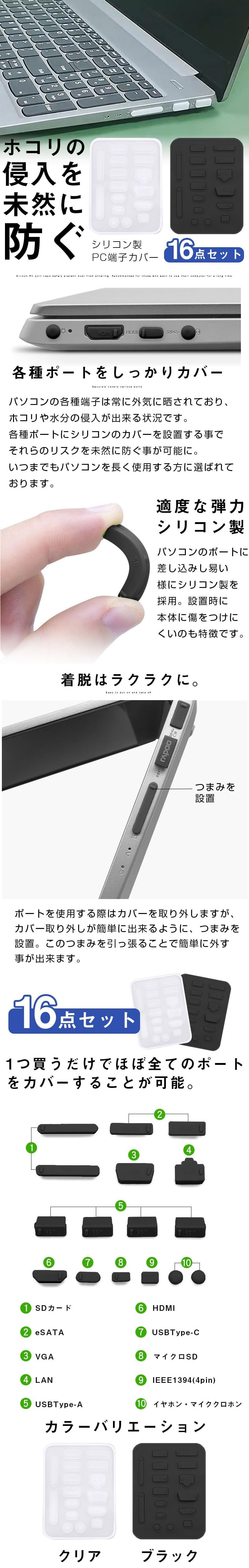 シリコン製PC端子カバー 16点セットのLP一枚画像。 ホコリの侵入を未然に防ぐ！ シリコン製PC端子カバー 16点セット。 ●各種ポートをしっかりカバー：パソコンの各種端子は常に外気に晒されており、ホコリや水分の侵入が出来る状況です。各種ポートにシリコンのカバーを設置する事でそれらのリスクを未然に防ぐ事が可能に。いつまでもパソコンを長く使用する方に選ばれております。 ●適度な弾力シリコン製：パソコンのポートに差し込みし易い様にシリコン製を採用。設置時に本体に傷をつけにくいのも特徴です。 ●着脱はラクラクに：ポートを使用する際はカバーを取り外しますが、カバー取り外しが簡単に出来るように、つまみを設置。このつまみを引っ張ることで簡単に外す事が出来ます。 ●16点セット：1つ買うだけでほぼ全てのポートをカバーすることが可能。 ①SDカード ②eSATA ③VGA ④LAN ⑤USBType-A ⑥HDMI ⑦USBType-C ⑧マイクロSD ⑨IEEE1394(4pin) ⑩イヤホン・マイククロホン ●カラーバリエーション：クリア・ブラック