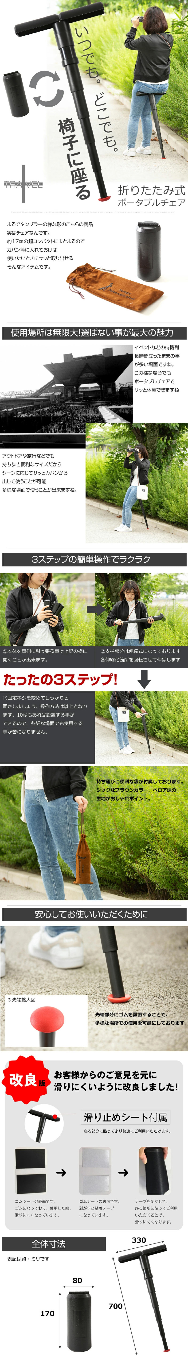 折りたたみ式ポータブルチェアのLP一枚画像。 いつでも、どこでも椅子に座る。 折りたたみ式ポータブルチェア！ まるでタンブラーの様な形のこちらの商品実はチェアなんです。約17cmの超コンパクトにまとまるのでカバン等に入れておけば使いたいときにサッと取り出せるそんなアイテムです。 ●使用場所は無限大！選ばない事が最大の魅力：イベントなどの待機列長時間立ったままの事が多い場面ですね。この様な場合でもポータブルチェアでサッと休憩できますね。 アウトドアや旅行などでも持ち歩き便利なサイズだからシーンに応じてサッとカバンから出して使うことが可能。多様な場面で使うことが出来ますね。 ●3ステップの簡単操作でラクラク：①本体を両側に引っ張る事で上記の様に開くことが出来ます。 ②支柱部分は伸縮式になっております。各伸縮箇所を回転させて伸ばします。 ③固定ネジを締めてしっかりと固定しましょう。操作方法は以上となります。10秒もあれば設置する事ができるので、些細な場面でも使用する事が苦になりません。 持ち運びに便利な袋が付属しております。シックなブラウンカラー、ベロア調の生地がおしゃれポイント。 ●安心してお使いいただくために：先端部分にゴムを設置することで、多様な場所での使用を可能にしております。 ●お客様からのご意見を元に滑りにくいように改良しました！：滑り止めシート付属/座る部分に貼ってより快適にご利用いただけます。 ゴムシートの表面です。ゴムになっており、使用した際、滑りにくくなっています。 ゴムシートの裏面です。剥がすと粘着テープになっています。 テープを剥がして、座る箇所に貼ってご利用いただくことで、滑りにくくなります。 ●全体寸法(各表記サイズは 約 です。)：・展開時：縦700mm×横300mm ・収納時：縦170mm×横80mm