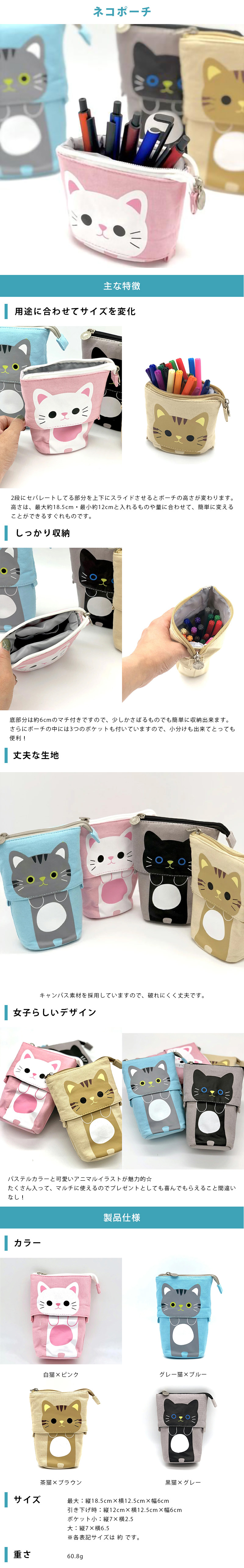 ネコポーチのLP一枚画像。 ネコポーチ！ ●用途に合わせてサイズを変化：2段にセパレートしてる部分を上下にスライドさせるとポーチの高さが変わります。高さは、最大約18.5cm・最小約12cmと入れるものや量に合わせて、簡単に変えることができるすぐれものです。 ●しっかり収納：底部分は約6cmのマチ付きですので、少しかさばるものでも簡単に収納出来ます。さらに、ポーチの中には3つのポケットも付いていますので、小分けも出来てとっても便利！ ●丈夫な生地：キャンパス素材を採用していますので、破れにくく丈夫です。 ●女子らしいデザイン：パステルカラーと可愛いアニマルイラストが魅力的☆たくさん入って、マルチに使えるのでプレゼントとしても喜んでもらえること間違いなし！ ●製品仕様：・カラー/白猫×ピンク、グレー猫×ブルー、茶猫×ブラウン、黒猫×グレー ・サイズ/最大：縦18.5cm×横12.5cm×幅6cm、引き下げ時：縦12cm×横12.5cm×幅6cm、ポケット小：縦7×横2.5、大：縦7×横6.5 ※各表記サイズは 約 です。 ・重さ：60.8g