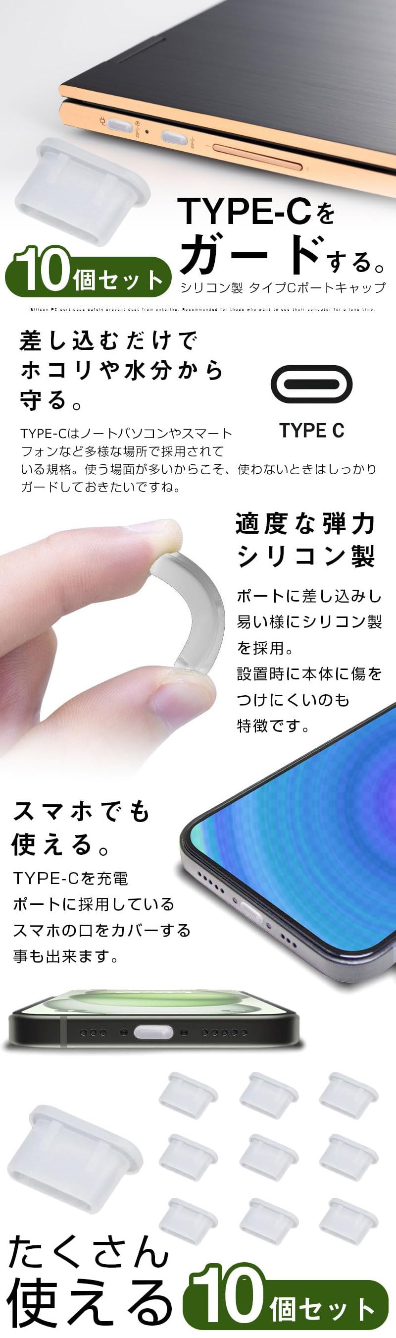 シリコン製タイプCポートキャップ 10個セットのLP一枚画像。 TYPE-Cをガードするシリコン製タイプCポートキャップ 10個セット。 ●差し込むだけでホコリや水分から守る：TYPE-Cはノートパソコンやスマートフォンなど多様な場所で採用されている規格。使う場所が多いからこそ、使わないときはしっかりガードしておきたいですね。 ●適度な弾力シリコン製：ポートに差し込みし易い様にシリコン製を採用。設置時に本体に傷をつけにくいのも特徴です。 ●スマホでも使える：TYPE-Cを充電ポートに採用しているスマホの口をカバーする事も出来ます。 ●たくさん使える10個セット