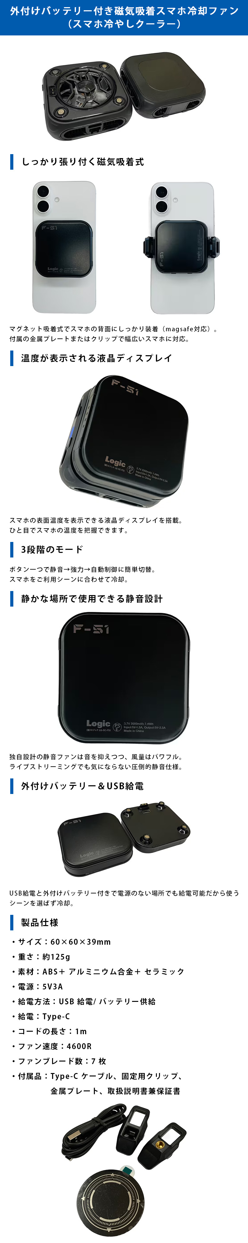 スマホ冷やしクーラーのLP一枚画像。 外付けバッテリー付き磁気吸着スマホ冷却ファン！スマホ冷やしクーラー。 ●しっかり張り付く磁気吸着式：マグネット吸着式でスマホの背面にしっかり装着(magsafe対応)。付属の金属プレートまたはクリップで幅広いスマホに対応。 ●温度が表示される液晶ディスプレイ：スマホの表面温度を表示できる液晶ディスプレイを搭載。ひと目でスマホの温度を把握できます。 ●3段階のモード：ボタン一つで静音→強力→自動制御に簡単切替。スマホをご利用シーンに合わせて冷却。 ●静かな場所で使用できる静音設計：独自設計の静音ファンは音を抑えつつ、風量はパワフル。ライブストリーミングでも気にならない圧倒的静音仕様。 ●外付けバッテリー＆USB給電：USB給電と外付けバッテリー付きで電源のない場所でも給電可能だから使うシーンを選ばず冷却。 ●製品仕様：・サイズ/60×60×39mm ・重さ/約125g ・素材/ABS+アルミニウム合金+セラミック ・電源/5V3A ・給電方法/USB給電、バッテリー供給 ・給電/Type-C ・コードの長さ/1m ・ファン速度/4600R ・ファンブレード数/7枚 ・付属品/Type-Cケーブル、固定用クリップ、金属プレート、取扱説明書兼保証書