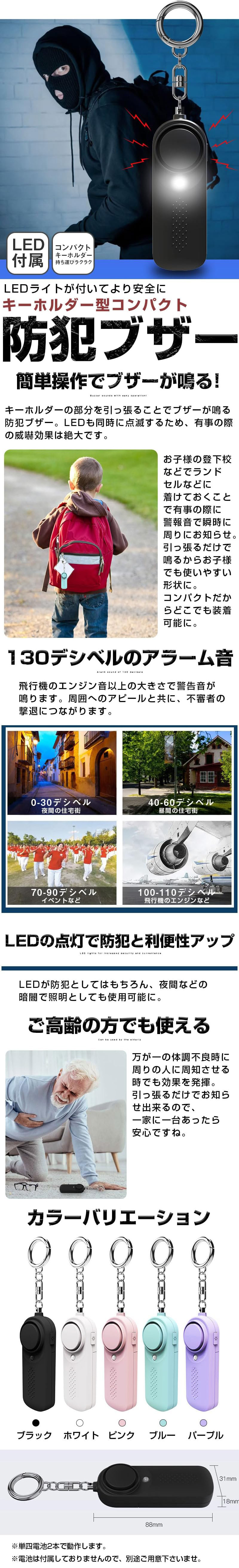 キーホルダー型コンパクト防犯ブザーのLP一枚画像。 LEDライトがついてより安全に！ キーホルダー型コンパクト防犯ブザー。 ・LED付属 ・コンパクトキーホルダー持ち運びラクラク ●簡単操作でブザーが鳴る！：キーホルダーの部分を引っ張ることでブザーが鳴る防犯ブザー。LEDも同時に点滅するため、有事の際の威嚇効果は絶大です。お子様の登下校などでランドセルなどに着けておくことで有事の際に警報音で瞬時に周りにお知らせ。引っ張るだけで鳴るからお子様でも使いやすい形状に。コンパクトだからどこでも装着可能に。 ●130デシベルのアラーム音：飛行機のエンジン音以上の大きさで警告音が鳴ります。周囲へのアピールと共に、不審者の撃退につながります。・0-30デシベル：夜間の住宅街 ・40-60デシベル：昼間の住宅街 ・70-90デシベル：イベントなど ・100-110デシベル：飛行機のエンジンなど ●LEDの点灯で防犯と利便性アップ：LEDが防犯としてはもちろん、夜間などの暗闇で照明としても使用可能に。 ●ご高齢の方でも使える：万が一の体調不良時に周りの人に周知させる時でも効果を発揮。引っ張るだけでお知らせ出来るので、一家に一台あったら安心ですね。 ●カラーバリエーション：ブラック、ホワイト、ピンク、ブルー、パープル ●サイズ：88×31×18mm ※単四電池2本で動作します。 ※電池は付属しておりませんので、別途ご用意下さいませ。
