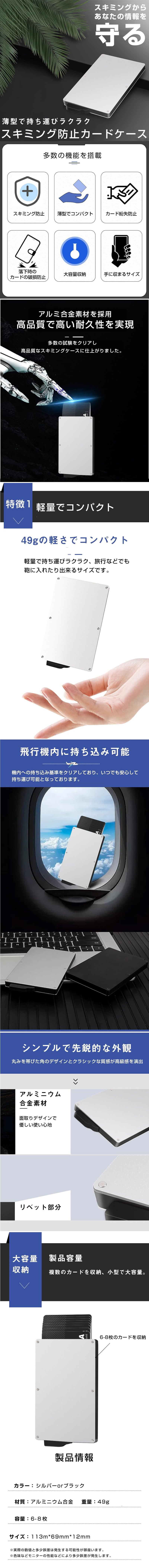 スキミング防止カードケースのLP一枚画像。 スキミングからあなたの情報を守る！ 薄型で持ち運びラクラク スキミング防止カードケース。 ●多数の機能を搭載：スキミング防止・薄型でコンパクト・カード紛失防止・落下時のカードの破損防止・大容量収納・手に収まるサイズ ●アルミ合金素材を採用、高品質で高い耐久性を実現：多数の試験をクリアし高品質なスキミングケースに仕上がりました。 ●軽量でコンパクト：49gの軽さでコンパクト。軽量で持ち運びラクラク、旅行などでも鞄に入れたり出来るサイズです。 ●飛行機内に持ち込み可能：機内への持ち込み基準をクリアしており、いつでも安心して持ち運び可能となっております。 ●シンプルで先鋭的な外観：丸みを帯びた角のデザインとクラシックな質感が高級感を演出。 ・アルミニウム合金素材：面取りデザインで優しい使い心地 ●大容量収納：製品容量/複数のカードを収納、小型で大容量。6～8のカードを収納。 ●製品情報：・カラー/シルバーorブラック ・材質/アルミニウム合金 ・重量/49g ・容量/6～8枚 ・サイズ/113×69×12mm ※実際の数値と多少誤差は発生する可能性がございます。※色味などモニターの性能などにより多少誤差が発生します。