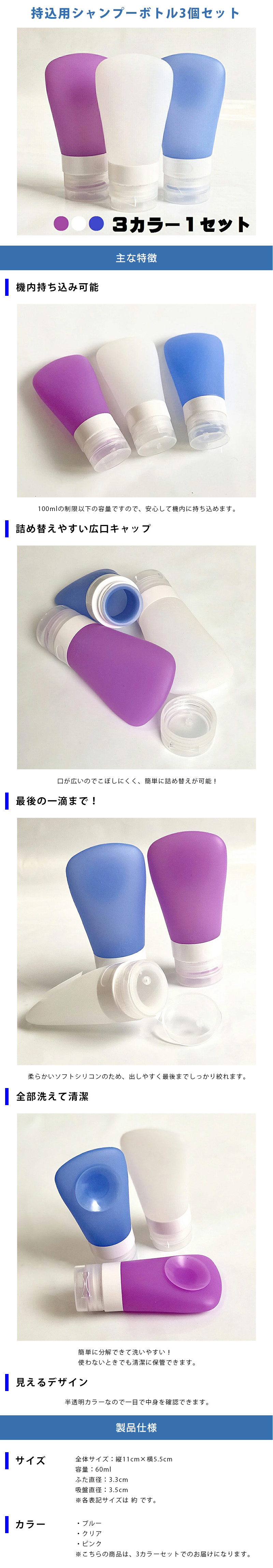 持込用シャンプーボトル3個セットのLP一枚画像。 3カラー1セット。 持込用シャンプーボトル3個セット！ ●機内持ち込み可能：100mlの制限以下の容量ですので、安心して機内に持ち込めます。 ●詰め替えやすい広口キャップ：口が広いのでこぼしにくく、簡単に詰め替えが可能！ ●最後の一滴まで！：柔らかいソフトシリコンのため、出しやすく最後までしっかり絞れます。 ●全部洗えて清潔：簡単に分解できて洗いやすい！使わないときでも清潔に保管できます。 ●見えるデザイン：半透明カラーなので一目で中身を確認できます。 ●サイズ：・全体サイズ：縦11cm×横5.5cm ・容量：60ml ・ふた直径：3.3cm ・吸盤直径：3.5cm ※各表記サイズは 約 です。 ●カラー：ブルー、クリア、ピンク ※こちらの商品は、3カラーセットでのお届けになります。