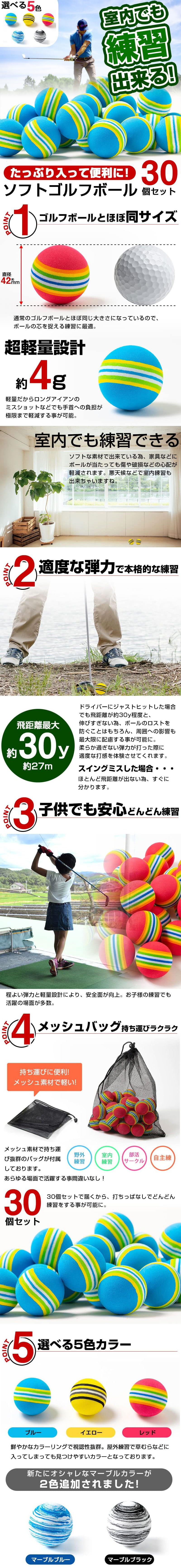 ソフトゴルフボール　30個セットのLP一枚画像。 室内でも練習できる！ たっぷり入って便利に！ ソフトゴルフボール　30個セット！ ●POINT1.ゴルフボールとほぼ同サイズ：直径約42mm。通常のゴルフボールとほぼ同じ大きさになっているので、ボールの芯を捉える練習に最適。 ●超軽量設計約4g：軽量だからロングアイアンのミスショットなどでも手首への負担が極限まで軽減する事が可能。 ●室内でも練習できる：ソフトな素材で出来ている為、家具などにボールが当たっても傷や破損などの心配が軽減されます。悪天候などで室内練習も出来ちゃいますね。 ●POINT2.適度な弾力で本格的な練習：飛距離最大約30y約27m。ドライバーにジャストヒットした場合でも飛距離が約30y程度と、伸びすぎない為、ボールのロストを防ぐことはもちろん、周囲への影響も最大限に配慮する事が可能に。柔らか過ぎない弾力が打った際に適度な打感を体験させてくれます。スイングミスした場合・・・ほとんど飛距離が出ない為、すぐに分かります。 ●POINT3.子供でも安心どんどん練習：程よい弾力と軽量設計により、安全面が向上。お子様の練習でも活躍の場面が多数。 ●POINT4.メッシュバッグ持ち運びラクラク：持ち運びに便利！メッシュ素材で軽い！メッシュ素材で持ち運び抜群のバッグが付属しております。あらゆる場面で活躍する事間違いなし！野外練習・室内練習・部活サークル・自主練 ●30個セット：30個セットで届くから、打ちっぱなしでどんどん練習をする事が可能に。 ●POINT5.選べる5色カラー：ブルー・イエロー・レッド/鮮やかなカラーリングで視認性抜群。屋外練習で草むらなどに入ってしまっても見つけやすいカラーとなっております。 新たにオシャレなマーブルカラーが2色追加されました！マーブルブルー・マーブルブラック
