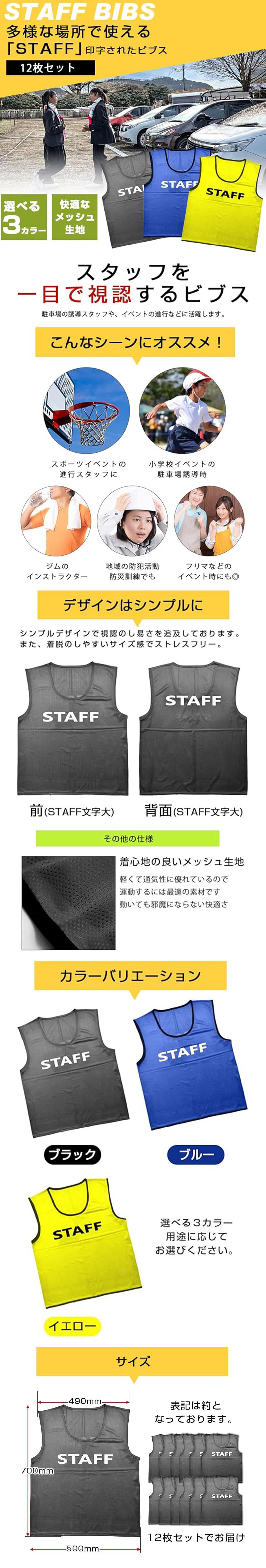 STAFFビブス　12枚セットのLP一枚画像。 多様な場所で使える「STAFF」印字されたビブス！ STAFFビブス　12枚セット。 ・選べる3カラー ・快適なメッシュ生地 ●スタッフを一目で視認するビブス：駐車場の誘導スタッフや、イベントの進行などに活躍します。 ●こんなシーンにオススメ！：・スポーツイベントの進行スタッフに ・小学校イベントの駐車場誘導時 ・ジムのインストラクター ・地域の防犯活動防災訓練でも ・フリマなどのイベント時にも◎ ●デザインはシンプルに：シンプルデザインで視認のし易さを追求しております。また、着脱のしやすいサイズ感でストレスフリー。 ●着心地の良いメッシュ生地：軽くて通気性に優れているので運動するには最適の素材です。動いても邪魔にならない快適さ。 ●カラーバリエーション：ブラック、ブルー、イエロー 選べる3カラー用途に応じてお選びください。 ●サイズ：700×500mm 12枚セットでお届け ※表記は約となっております。
