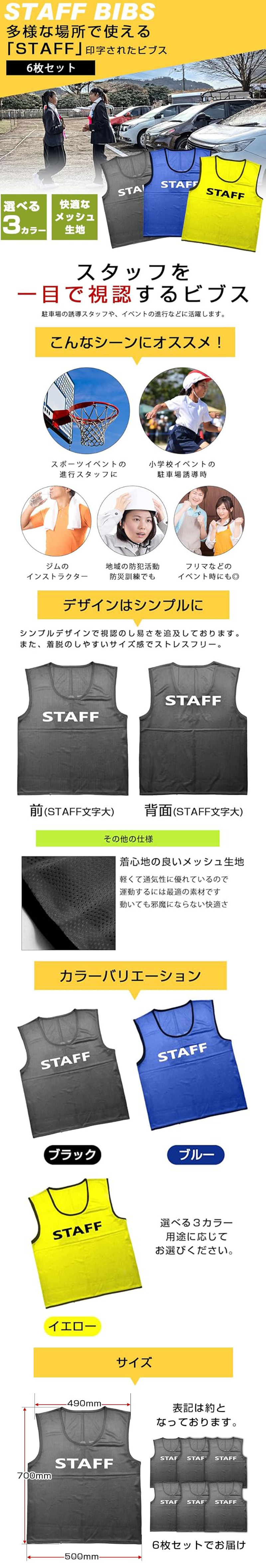 STAFFビブス　6枚セットのLP一枚画像。 多様な場所で使える「STAFF」印字されたビブス！ STAFFビブス　6枚セット。 ・選べる3カラー ・快適なメッシュ生地 ●スタッフを一目で視認するビブス：駐車場の誘導スタッフや、イベントの進行などに活躍します。 ●こんなシーンにオススメ！：・スポーツイベントの進行スタッフに ・小学校イベントの駐車場誘導時 ・ジムのインストラクター ・地域の防犯活動防災訓練でも ・フリマなどのイベント時にも◎ ●デザインはシンプルに：シンプルデザインで視認のし易さを追求しております。また、着脱のしやすいサイズ感でストレスフリー。 ●着心地の良いメッシュ生地：軽くて通気性に優れているので運動するには最適の素材です。動いても邪魔にならない快適さ。 ●カラーバリエーション：ブラック、ブルー、イエロー 選べる3カラー用途に応じてお選びください。 ●サイズ：700×500mm 6枚セットでお届け ※表記は約となっております。