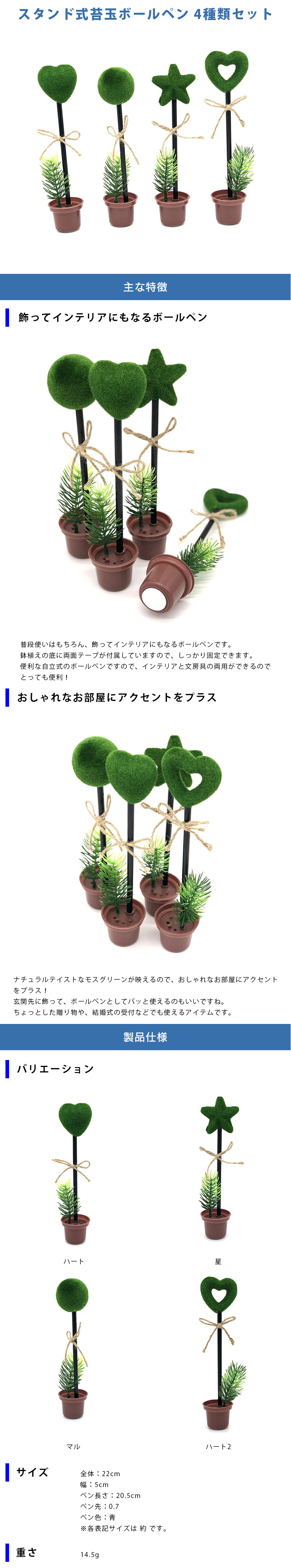 スタンド式苔玉ボールペン 4種類セットのLP一枚画像。 スタンド式苔玉ボールペン 4種類セット！ ●飾ってインテリアにもなるボールペン：普段使いはもちろん、飾ってインテリアにもなるボールペンです。鉢植えの底に両面テープが付属していますので、しっかり固定できます。便利な自立式のボールペンですので、インテリアと文房具の両用ができるのでとっても便利！ ●おしゃれなお部屋にアクセントをプラス：ナチュラルテイストなモスグリーンが映えるので、おしゃれなお部屋にアクセントをプラス！玄関先に飾って、ボールペンとしてパッと使えるのもいいですね。ちょっとした贈り物や、結婚式の受付などでも使えるアイテムです。 ●製品仕様：・バリエーション/ハート、星、マル、ハート2 ・サイズ/全体：22cm、幅5cm、ペン長さ：20.5cm、ペン先：0.7、ペン色：青 ※各表記サイズは 約 です。 ・重さ：14.5g
