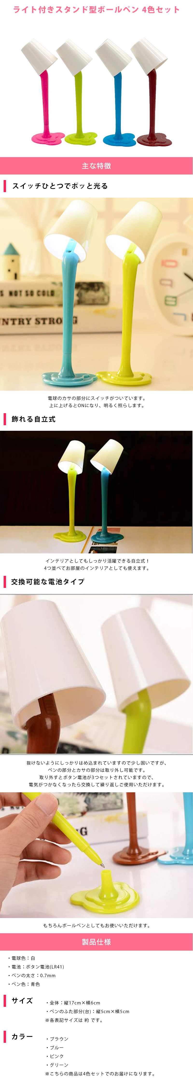 ライト付きスタンド型ボールペン 4色セットのLP一枚画像。 ライト付きスタンド型ボールペン 4色セット！ ●スイッチひとつでポッと光る：電球のカサの部分にスイッチがついています。上に上げるとONになり、明るく照らします。 ●飾れる自立式：インテリアとしてもしっかり活躍できる自立式！4つ並べてお部屋のインテリアとしても使えます。 ●交換可能な電池タイプ：抜けないようにしっかりはめ込まれていますので少し固いですが、ペンの部分とカサの部分は取り外し可能です。取り外すとボタン電池が3つセットされていますので、電気がつかなくなったら交換して繰り返しご使用いただけます。もちろんボールペンとしてもお使いいただけます。 ●製品仕様：・電球色/白 ・電池/ボタン電池(LR41) ・ペンの太さ/0.7mm ・ペン色/青色 ●サイズ：・全体/縦17cm×横6cm ・ペンのふた部分(台)/縦5cm×横5cm ※各表記サイズは 約 です。 ●カラーバリエーション：ブラウン、ブルー、ピンク、グリーン ※こちらの商品は4色セットでのお届けになります。