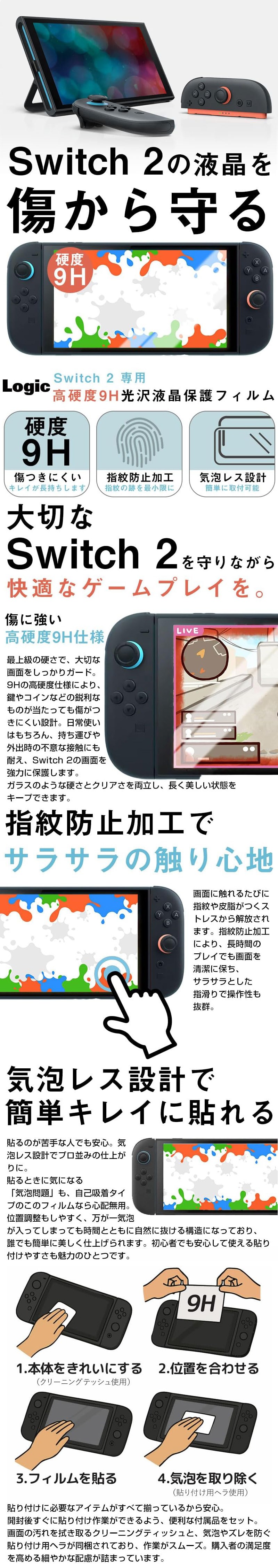 Switch2専用高硬度9H光沢液晶保護フィルムのLP一枚画像。 Switch2の液晶を傷から守る！ Switch2専用高硬度9H光沢液晶保護フィルム。 ・硬度9H：傷つきにくい。キレイが長持ちします。 ・指紋防止加工：指紋の跡を最小限に ・気泡レス設計：簡単に取付可能 ●大切なSwitch2を守りながら快適なゲームプレイを。傷に強い高硬度9H仕様：最上級の硬さで、大切な画面をしっかりガード。9Hの高硬度仕様により、鍵やコインなどの鋭利なものが当たっても傷がつきにくい設計。日常使いはもちろん、持ち運びや外出時の不意な接触にも耐え、Switch2の画面を強力に保護します。ガラスのような硬さとクリアさを両立し、長く美しい状態をキープできます。 ●指紋防止加工でサラサラの触り心地：画面に触れるたびに指紋や皮脂がつくストレスから解放されます。指紋防止加工により、長時間のプレイでも画面を清潔に保ち、サラサラとした指滑りで操作性も抜群。 ●気泡レス設計で簡単キレイに貼れる：貼るのが苦手な人でも安心。気泡レス設計でプロ並みの仕上がりに。貼るときに気になる「気泡問題」も、自己吸着タイプのこのフィルムなら心配無用。位置調整もしやすく、万が一気泡が入ってしまっても時間とともに自然に抜ける構造になっており、誰でも簡単に美しく仕上げられます。初心者でも安心して使える貼り付けやすさも魅力のひとつです。 1.本体をきれいにする(クリーニングティッシュ使用) 2.位置を合わせる 3.フィルムを貼る 4.気泡を取り除く(貼り付け用ヘラ使用) 貼り付けに必要なアイテムがすべて揃っているから安心。開封後すぐに貼り付け作業ができるよう、便利な付属品をセット。画面の汚れを拭き取るクリーニングティッシュと、気泡やズレを防ぐ貼り付け用ヘラが同梱されており、作業がスムーズ。購入者の満足度を高める細やかな配慮が詰まっています。